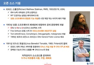 5
- Internal Use Only -
오픈 소스 기원
리처드 스톨만(Richard Matthew Stallman, RMS, 1953/03/19, USA)
 IBM 뉴욕 과학센터 근무(고등학교)
 MIT 인공지능 실험실 해커(하버드대)
 상용 소프트웨어와 동일한 기능 개발로 시장 독점 막는 마지막 해커 역할
1983년 상용 소프트웨어의 폐쇄성에 대항하여 공개 운영체제 개발
 GNU is Not a Unix(GNU) 프로젝트 시작
 Free Software 운동 시작 후 자유소프트웨어 재단(FSF) 설립
 Text editor(Emacs), Compiler(gcc), Debugger(gdb), make(gmake) 개발
 1989년 최초의 오픈소스 라이선스 GNU General Public License 배포
1991년 리누즈 토발즈(Linus Benedict Torvalds, 1969, Finland)의 참여
 핀란드 대학 3학년, MINIX를 응용하여 리눅스 커널 개발 후 GNU GPL로 배포
 완벽한 기능의 GNU 산출물  GNU/Linux의 탄생
저작권자가 소스코드를 공개하여
누구나 자유롭게 사용, 수정, 재배포
 