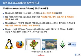 6
- Internal Use Only -
오픈 소스 소프트웨어의 일반적 정의
FOSS(Free & Open Source Software): 공개소프트웨어
FOSS에서는 특정 라이선스에 따라 소프트웨어의 소스 코드가 공개되어 있음
일반적으로 FOSS 사용자는 소프트웨어에 대한 자유로운 사용, 복사, 수정, 개작 및 재배포의
권한을 부여 받음
FOSS 의 Free는 “공짜”를 의미하는 것이 아니라, 사용자가 소스 코드에 접근하고, 프로그램을
사용, 수정, 재배포 할 수 있는 “자유”를 의미함
FOSS는 개방형 표준(Open Standard)과는 다른 의미. 하지만 일반적으로 FOSS는 국제적인
표준을 따르는 경향이 있음(OGC와 OSGeo는 다른 조직)
<10만개 이상의 오픈 소스가 존재>
 