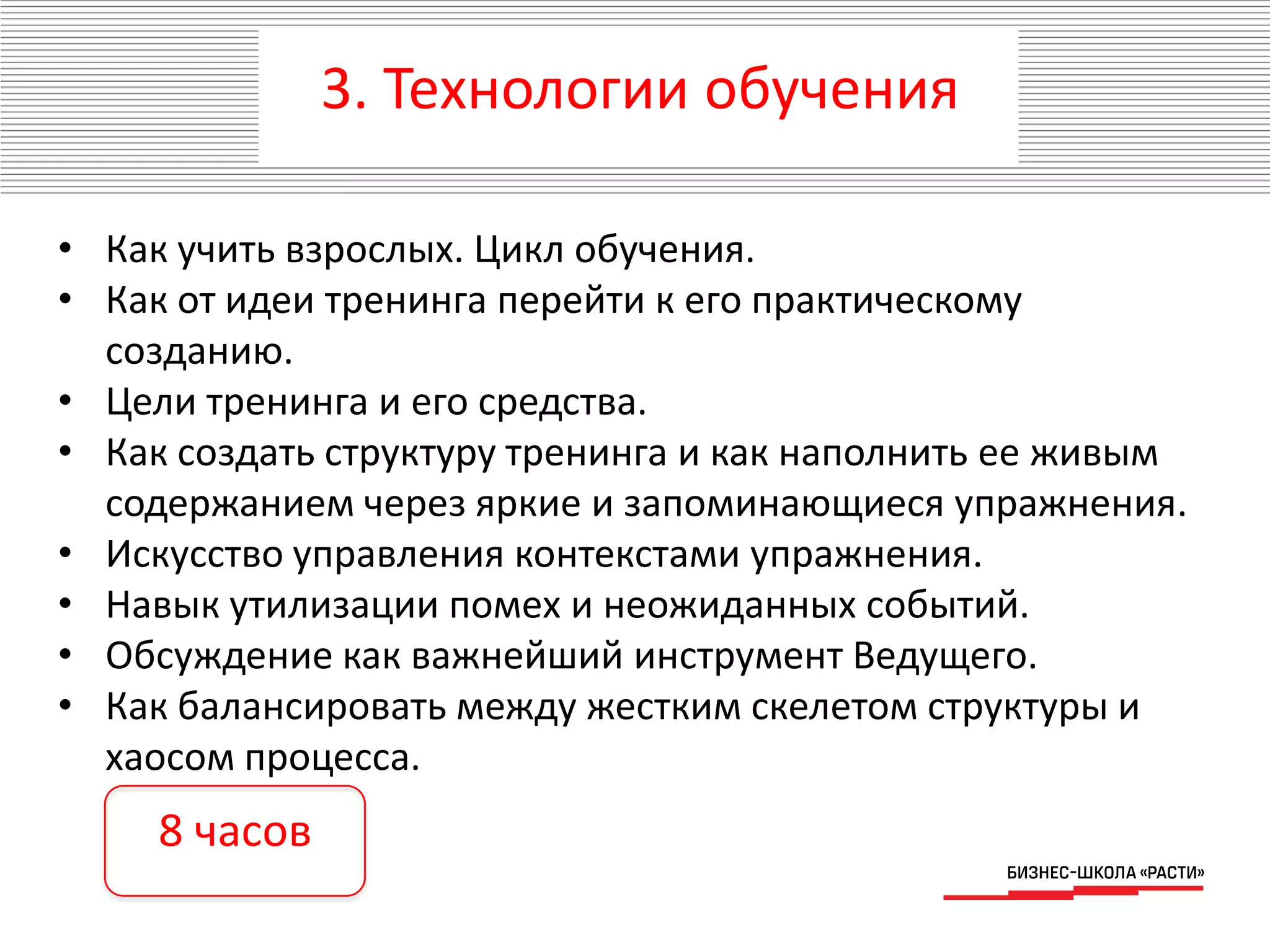 3. Технологии обучения
• Как учить взрослых. Цикл обучения.
• Как от идеи тренинга перейти к его практическому
созданию.
• Цели тренинга и его средства.
• Как создать структуру тренинга и как наполнить ее живым
содержанием через яркие и запоминающиеся упражнения.
• Искусство управления контекстами упражнения.
• Навык утилизации помех и неожиданных событий.
• Обсуждение как важнейший инструмент Ведущего.
• Как балансировать между жестким скелетом структуры и
хаосом процесса.
8 часов
 