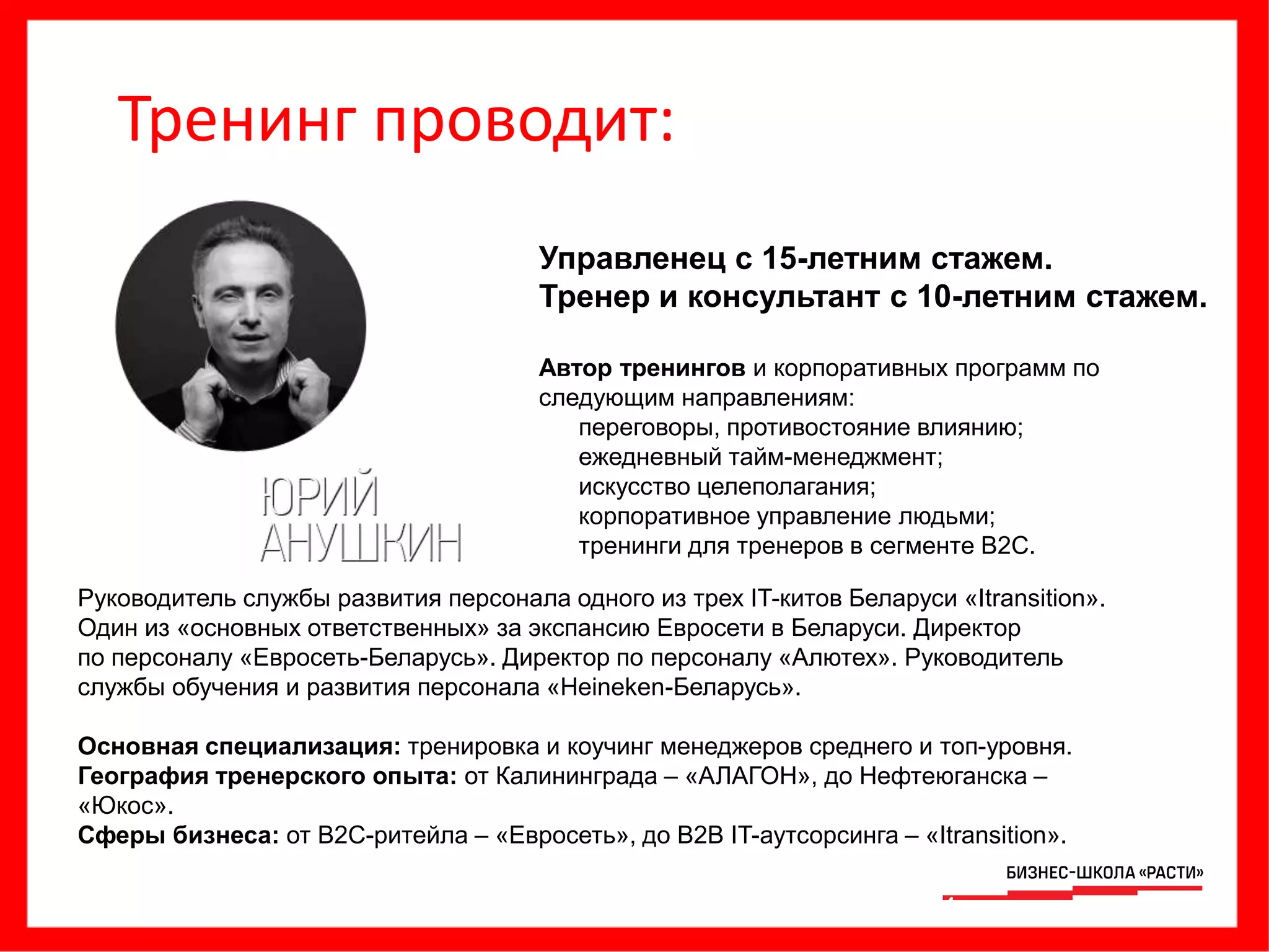 Управленец с 15-летним стажем.
Тренер и консультант с 10-летним стажем.
Автор тренингов и корпоративных программ по
следующим направлениям:
• переговоры, противостояние влиянию;
• ежедневный тайм-менеджмент;
• искусство целеполагания;
• корпоративное управление людьми;
• тренинги для тренеров в сегменте B2C.
Руководитель службы развития персонала одного из трех IT-китов Беларуси «Itransition».
Один из «основных ответственных» за экспансию Евросети в Беларуси. Директор
по персоналу «Евросеть-Беларусь». Директор по персоналу «Алютех». Руководитель
службы обучения и развития персонала «Heineken-Беларусь».
Основная специализация: тренировка и коучинг менеджеров среднего и топ-уровня.
География тренерского опыта: от Калининграда – «АЛАГОН», до Нефтеюганска –
«Юкос».
Сферы бизнеса: от B2C-ритейла – «Евросеть», до B2B IT-аутсорсинга – «Itransition».
14
Тренинг проводит:
 