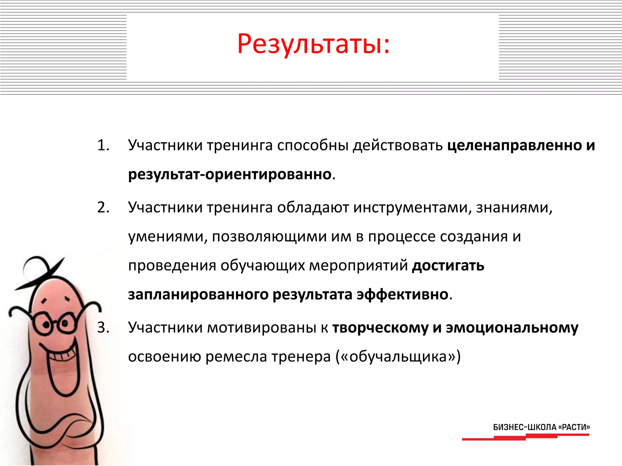 Результаты:
1. Участники тренинга способны действовать целенаправленно и
результат-ориентированно.
2. Участники тренинга обладают инструментами, знаниями,
умениями, позволяющими им в процессе создания и
проведения обучающих мероприятий достигать
запланированного результата эффективно.
3. Участники мотивированы к творческому и эмоциональному
освоению ремесла тренера («обучальщика»)
 