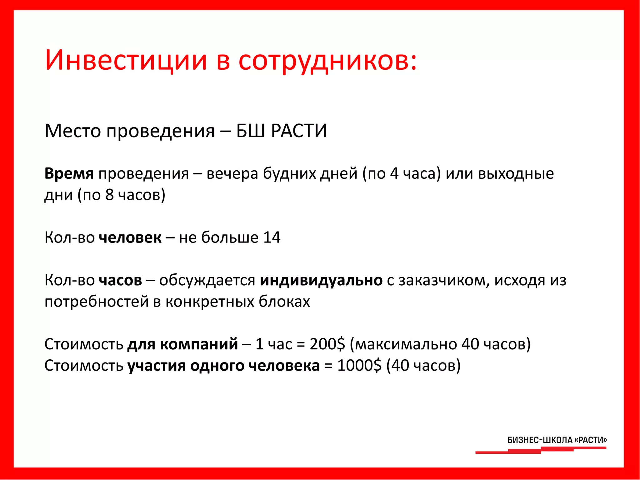 Инвестиции в сотрудников:
Место проведения – БШ РАСТИ
Время проведения – вечера будних дней (по 4 часа) или выходные
дни (по 8 часов)
Кол-во человек – не больше 14
Кол-во часов – обсуждается индивидуально с заказчиком, исходя из
потребностей в конкретных блоках
Стоимость для компаний – 1 час = 200$ (максимально 40 часов)
Стоимость участия одного человека = 1000$ (40 часов)
 