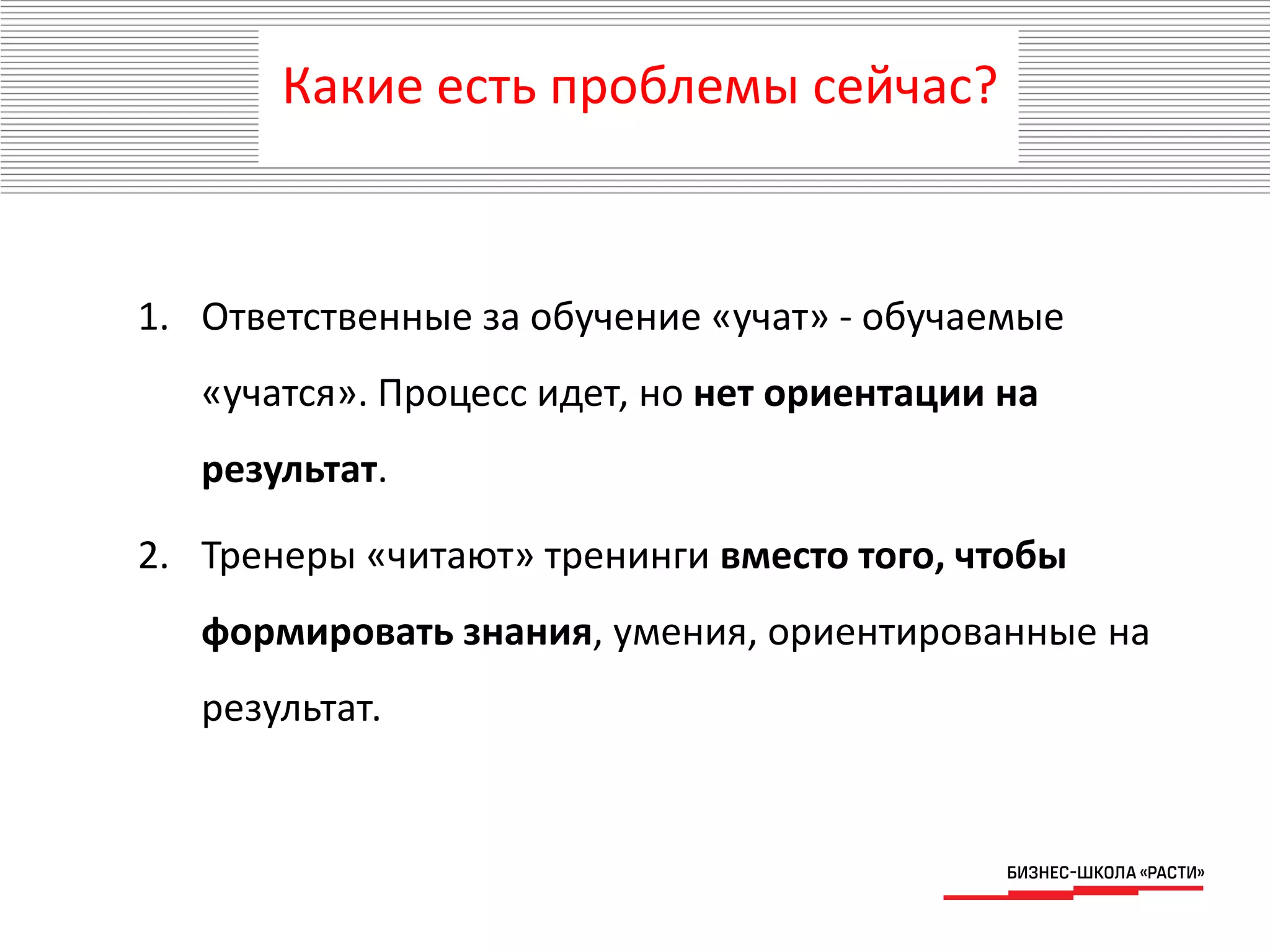 Какие есть проблемы сейчас?
1. Ответственные за обучение «учат» - обучаемые
«учатся». Процесс идет, но нет ориентации на
результат.
2. Тренеры «читают» тренинги вместо того, чтобы
формировать знания, умения, ориентированные на
результат.
 