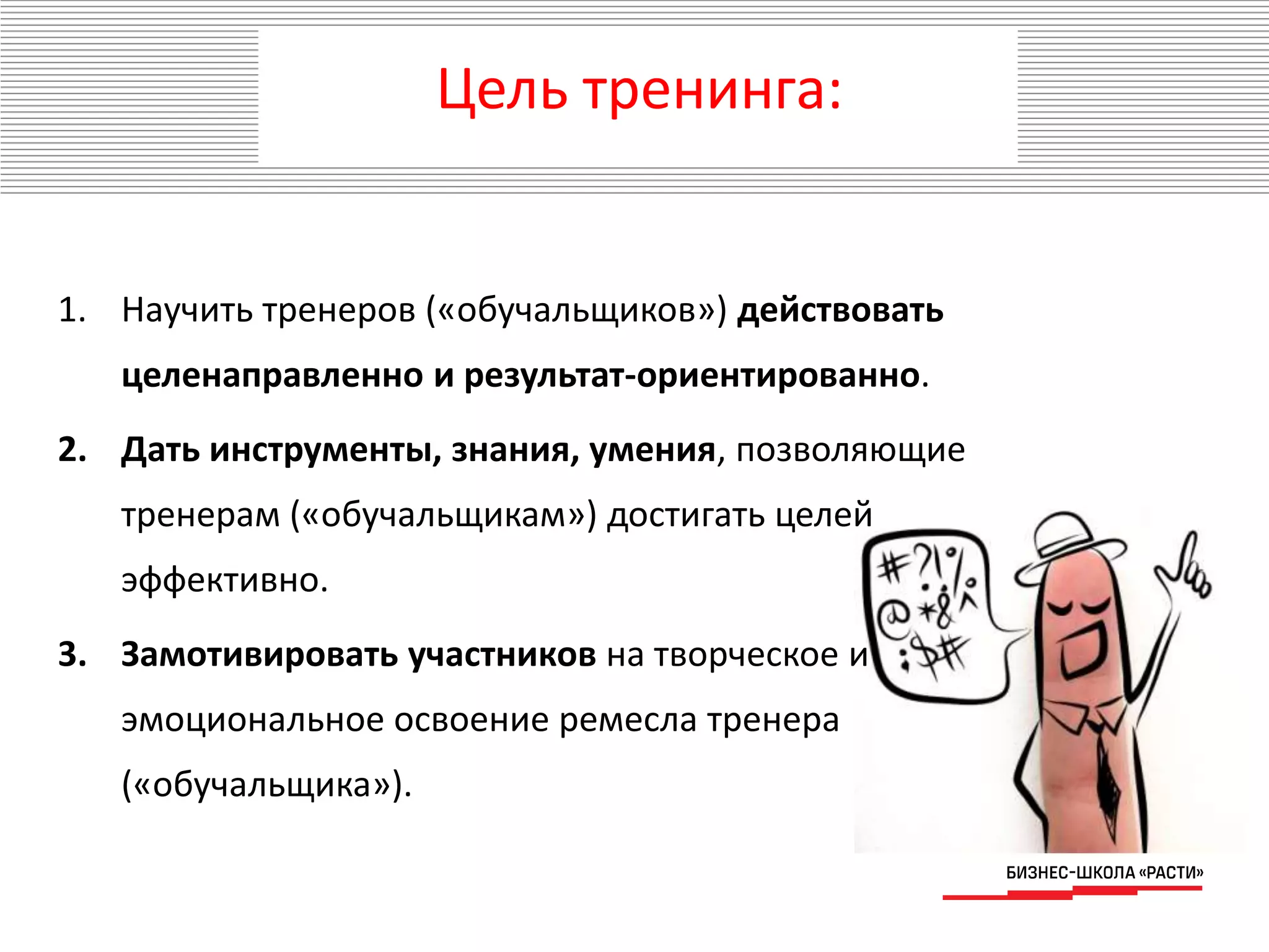 Цель тренинга:
1. Научить тренеров («обучальщиков») действовать
целенаправленно и результат-ориентированно.
2. Дать инструменты, знания, умения, позволяющие
тренерам («обучальщикам») достигать целей
эффективно.
3. Замотивировать участников на творческое и
эмоциональное освоение ремесла тренера
(«обучальщика»).
 