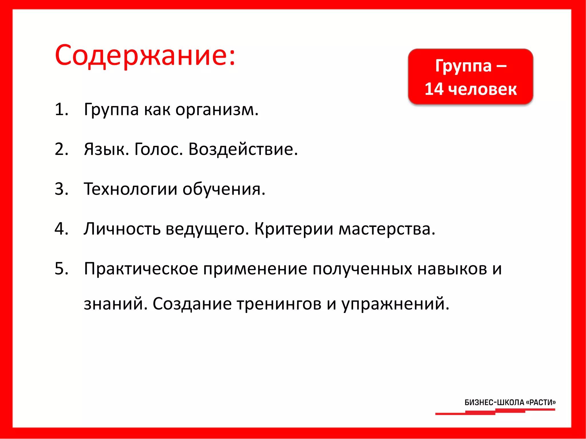 Содержание:
1. Группа как организм.
2. Язык. Голос. Воздействие.
3. Технологии обучения.
4. Личность ведущего. Критерии мастерства.
5. Практическое применение полученных навыков и
знаний. Создание тренингов и упражнений.
Группа –
14 человек
 