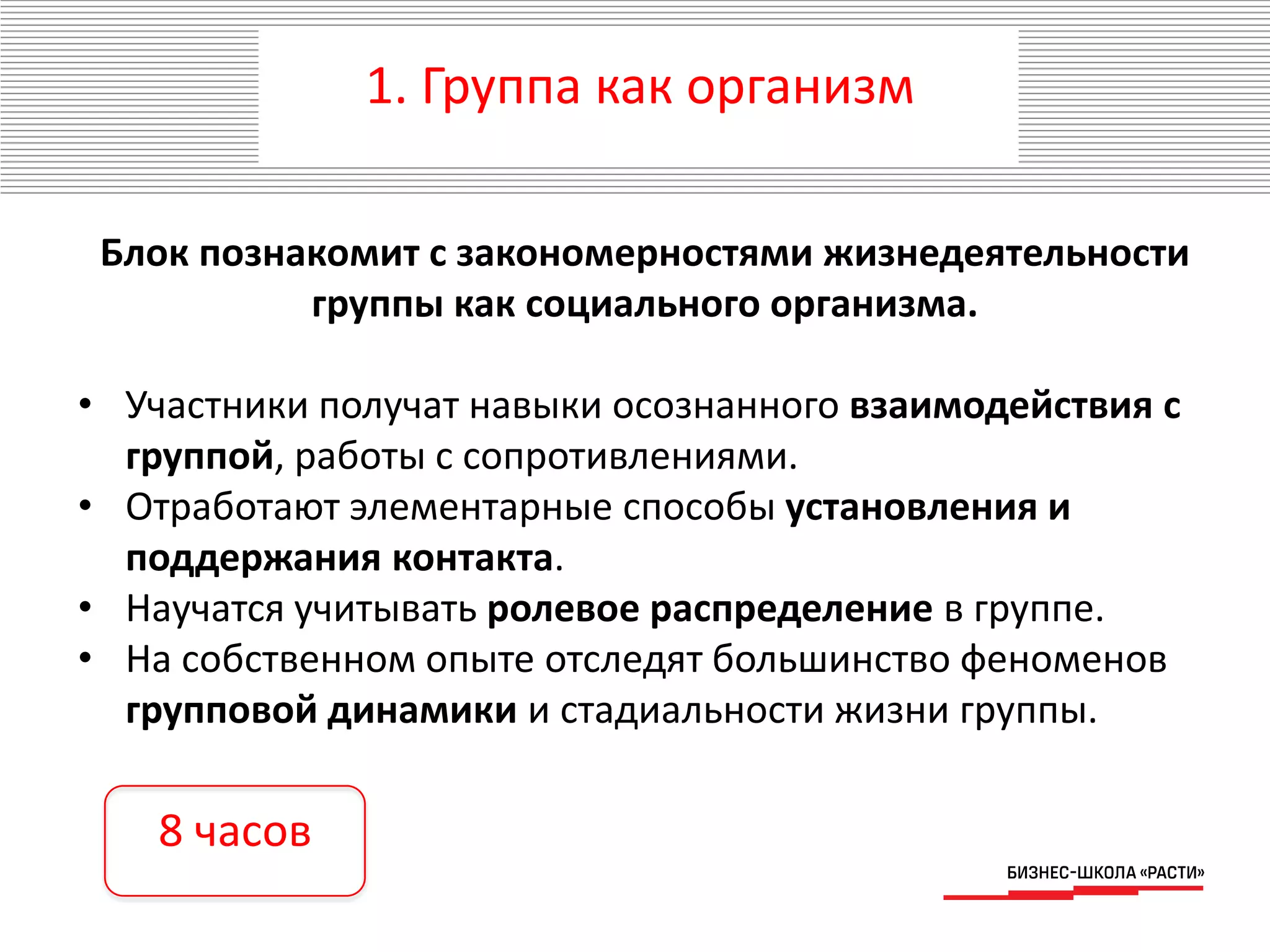 1. Группа как организм
Блок познакомит с закономерностями жизнедеятельности
группы как социального организма.
• Участники получат навыки осознанного взаимодействия с
группой, работы с сопротивлениями.
• Отработают элементарные способы установления и
поддержания контакта.
• Научатся учитывать ролевое распределение в группе.
• На собственном опыте отследят большинство феноменов
групповой динамики и стадиальности жизни группы.
8 часов
 