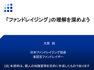 「ファンドレイジング」の理解を深めよう
大西 純
日本ファンドレイジング協会
准認定ファンドレイザー
[注] 本資料は、個人の知識習得を目的に作成したものであります
 