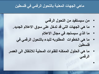 ‫فلسطين‬ ‫في‬ ‫الرقمي‬ ‫بالتحول‬ ‫المعنية‬ ‫الجهات‬ ‫ماهي‬
•‫الرقمي‬ ‫التحول‬ ‫من‬ ‫تسيستفيد‬ ‫من‬
•.‫الجديد‬ ‫العل م‬ ‫تسوق‬ ‫على‬ ‫تدخل‬ ‫قد‬ ‫التي‬ ‫الجهات‬ ‫هي‬ ‫ما‬
•‫العل م‬ ‫مجال‬ ‫في‬ ‫تسيستجد‬ ‫الذي‬ ‫ما‬
•‫في‬ ‫الرقمي‬ ‫بالتحول‬ ‫للبدء‬ ‫المطلوبه‬ ‫الخطوات‬ ‫هي‬ ‫ما‬
‫فلسطين‬
•‫العصر‬ ‫الى‬ ‫للنتقال‬ ‫المحلية‬ ‫للقنوات‬ ‫الممكنه‬ ‫الحلول‬ ‫هي‬ ‫ما‬
‫الرقمي‬
•
 