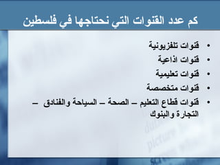 ‫فلسطين‬ ‫في‬ ‫نحتاجها‬ ‫التي‬ ‫القنوات‬ ‫عدد‬ ‫كم‬
•‫تلفزيونية‬ ‫قنوات‬
•‫اذاعية‬ ‫قنوات‬
•‫تعليمية‬ ‫قنوات‬
•‫متخصصة‬ ‫قنوات‬
•– ‫والفنادق‬ ‫السياحة‬ – ‫الصحة‬ – ‫التعليم‬ ‫قطاع‬ ‫قنوات‬
‫والبنوك‬ ‫التجارة‬
 
