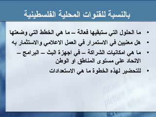 ‫الفلسطينية‬ ‫المحلية‬ ‫للقنوات‬ ‫بالنسبة‬
•‫وضعتها‬ ‫التي‬ ‫الخطط‬ ‫هي‬ ‫ما‬ – ‫فعالة‬ ‫تستبقيها‬ ‫التي‬ ‫الحلول‬ ‫ما‬
•‫به‬ ‫والتستثمار‬ ‫العلمي‬ ‫العمل‬ ‫في‬ ‫التستمرار‬ ‫في‬ ‫معنيين‬ ‫هل‬
•– ‫البرامج‬ – ‫البث‬ ‫اجهزة‬ ‫في‬ – ‫الشراكة‬ ‫امكانيات‬ ‫هي‬ ‫ما‬
‫الوطن‬ ‫او‬ ‫المناطق‬ ‫مستوى‬ ‫على‬ ‫التحاد‬
•‫التستعدادات‬ ‫هي‬ ‫ما‬ ‫الخطوة‬ ‫لهذه‬ ‫للتحضير‬
 