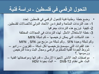 ‫فنية‬ ‫دراسة‬ - ‫فلسطين‬ ‫في‬ ‫الرقمي‬ ‫التحول‬
•‫تحدد‬ ‫فلسطبن‬ ‫في‬ ‫الرقمي‬ ‫للتحول‬ ‫فنية‬ ‫وطنية‬ ‫خطة‬ ‫وضع‬
1.‫لفلسطين‬ ‫للتصال ت‬ ‫الدولي‬ ‫التحاد‬ ‫من‬ ‫والمقرة‬ ‫المتاحة‬ ‫الترددا ت‬ ‫عدد‬ -
2‫جغرافيا‬ ‫الترددا ت‬ ‫هذه‬ ‫توزيع‬ ‫كيفية‬ -
3‫المختلفة‬ ‫المجال ت‬ ‫في‬ ‫الترددا ت‬ ‫لهذه‬ ‫المثل‬ ‫التستغلل‬ ‫خطة‬ -
-‫شبكة‬ ‫كم‬ – ‫ترخيصها‬ ‫يمكن‬ ‫التي‬ ‫الشبكا ت‬ ‫عدد‬MFN
‫وحيدة‬ ‫شبكة‬ ‫وكم‬SFN‫بين‬ ‫مزيج‬ ‫من‬ ‫شبكة‬ ‫وكم‬ .MFN , SFN
-– ‫راديو‬ – ‫تلفزيون‬ – ‫شبكة‬ ‫لكل‬ ‫بترخيصها‬ ‫تسيسمح‬ ‫التي‬ ‫القنوا ت‬ ‫عدد‬
‫الترخيص‬ ‫ومدة‬ ‫البث‬ ‫ومجال‬ ‫الرقمي‬ ‫للمحتوى‬ ‫الفنية‬ ‫الجودة‬ ‫شروط‬
‫.؟‬ ‫ورتسومها‬
-– ‫الفنية‬ ‫ومواصفاتها‬ ‫قدراتها‬ – ‫الرتسال‬ ‫لجهزة‬ ‫الدنى‬ ‫الحد‬ ‫مواصفا ت‬
‫نظام‬ ‫على‬ ‫البث‬DVB-T2-‫بجودة‬ ‫البث‬HDV
 