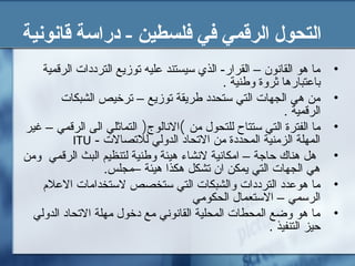 ‫قانونية‬ ‫دراسة‬ - ‫فلسطين‬ ‫في‬ ‫الرقمي‬ ‫التحول‬
•‫الرقمية‬ ‫الترددات‬ ‫توزيع‬ ‫عليه‬ ‫سيستند‬ ‫الذي‬ -‫القرار‬ – ‫القانون‬ ‫هو‬ ‫ما‬
. ‫وطنية‬ ‫ثروة‬ ‫باعتبارها‬
•‫الشبكات‬ ‫ترخيص‬ – ‫توزيع‬ ‫طريقة‬ ‫ستحدد‬ ‫التي‬ ‫الجهات‬ ‫هي‬ ‫من‬
. ‫الرقمية‬
•‫من‬ ‫للتحول‬ ‫ستتاح‬ ‫التي‬ ‫الفترة‬ ‫ما‬(‫النالوج‬)‫غير‬ – ‫الرقمي‬ ‫الى‬ ‫التماثلي‬
- ‫للتصالت‬ ‫الدولي‬ ‫التحاد‬ ‫من‬ ‫المحددة‬ ‫الزمنية‬ ‫المهلة‬ITU
•‫ومن‬ ‫الرقمي‬ ‫البث‬ ‫لتنظيم‬ ‫وطنية‬ ‫هيئة‬ ‫لنشاء‬ ‫امكانية‬ – ‫حاجة‬ ‫هناك‬ ‫هل‬
.‫–مجلس‬ ‫هيئة‬ ‫هكذا‬ ‫تشكل‬ ‫ان‬ ‫يمكن‬ ‫التي‬ ‫الجهات‬ ‫هي‬
•‫العل م‬ ‫لستخدامات‬ ‫ستخصص‬ ‫التي‬ ‫والشبكات‬ ‫الترددات‬ ‫هوعدد‬ ‫ما‬
‫الحكومي‬ ‫الستعمال‬ – ‫الرسمي‬
•‫الدولي‬ ‫التحاد‬ ‫مهلة‬ ‫دخول‬ ‫مع‬ ‫القانوني‬ ‫المحلية‬ ‫المحطات‬ ‫وضع‬ ‫هو‬ ‫ما‬
. ‫التنفيذ‬ ‫حيز‬
 