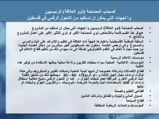 ‫الرئيسيين‬ (‫العلقة‬ ‫)ذوو‬ ‫المصلحة‬ ‫أصحاب‬
‫تست‬ ‫ان‬ ‫يمكن‬ ‫التي‬ ‫لجهات‬ ‫وا‬‫ف‬‫ال‬ ‫من‬ ‫يد‬‫فلسطين‬ ‫في‬ ‫الرقمي‬ ‫تحول‬
•‫المشروع‬ ‫من‬ ‫تستقيد‬ ‫ان‬ ‫يمكن‬ ‫التي‬ ‫لجهات‬ ‫وا‬ ‫الرئيسيين‬ (‫العلةقة‬ ‫)ذوو‬ ‫المصلحة‬ ‫أصحاب‬
•‫المشروع‬ ‫أعمال‬ ‫على‬ ‫البكبر‬ ‫التأثير‬ ‫ذوي‬ ‫أو‬ ‫البكبر‬ ‫المصلحة‬ ‫ذوي‬ ‫بالخشخاص‬ ‫ةقائمة‬ ‫القسم‬ ‫هذا‬ ‫>يوفر‬
< .‫والنتائج‬
•‫والمرئي‬ ‫البث‬ ‫على‬ ‫والخشراف‬ ‫تنظيم‬ ‫في‬ ‫العلةقة‬ ‫ذات‬ ‫الجهة‬ ‫باعتبارها‬ ‫الفلسطينية‬ ‫الوطنية‬ ‫السلطة‬
‫الجديدة‬ ‫الخدمة‬ ‫ادخال‬ ‫من‬ ‫مباخشرين‬ ‫الغير‬ ‫المستفيدين‬ ‫احد‬ ‫ستكون‬ ‫الخدمة‬ ‫ترخص‬ ‫واتي‬ ‫والمسموع‬
‫في‬ ‫العل م‬ ‫ةقطاع‬ ‫تنظيم‬ ‫من‬ ‫ذلك‬ ‫سيؤدي‬ ‫ما‬ ‫الى‬ ‫إضافة‬ ‫التكنولوجي‬ ‫التقد م‬ ‫في‬ ‫العالم‬ ‫مجاراة‬ ‫حيث‬ ‫من‬
‫فلسطين‬
•‫الرسمية‬ ‫العل م‬ ‫مؤسسات‬
•‫المؤسسات‬‫العلمية‬‫هذه‬ ‫توفير‬ ‫من‬ ‫الستفادة‬ ‫يمكنها‬ ‫محلية‬ ‫واذاعة‬ ‫تلقزيون‬ ‫محطات‬ ‫سواء‬ ‫المحلية‬
‫التقنية‬
•‫وخشربكاته‬ ‫التصالت‬ ‫ةقطاع‬‫حالة‬ ‫وفي‬ ‫والمايكرويف‬ ‫الفايبر‬ ‫وخشبكات‬ ‫التحتية‬ ‫البنية‬ ‫لديها‬ ‫ان‬ ‫خصوصا‬
‫الربع‬ ‫–او‬ ‫و‬ ‫الثالث‬ ‫الجيل‬ ‫مجال‬ ‫ترددات‬ ‫توفرت‬3G – 4G- LTE‫انظمة‬ ‫تشغيل‬ ‫من‬ ‫ذلك‬ ‫سيمكنها‬
‫استغلل‬ ‫امكانية‬ ‫ستيح‬ ‫الرةقمي‬ ‫التحول‬ ‫ان‬ ‫بكما‬ – ‫الجوال‬ ‫خشبكات‬ ‫لعمل‬ ‫المرافقة‬ ‫الخرى‬ ‫الرةقمي‬ ‫البث‬
‫ال‬ ‫ترددات‬UHF‫ال‬ ‫وخشبكات‬ ‫الجوال‬ ‫وتلفزيون‬ – ‫-البرودباند‬ ‫العريضة‬ ‫بالحزمة‬ ‫البث‬ ‫لستخدامات‬
iptv
•‫والصحة‬ ‫التعليم‬ ‫ةقطاعي‬
•‫التامين‬ ‫وخشربكات‬ ‫والفنادق‬ ‫والبنوك‬ ‫المالي‬ ‫السوق‬
•‫السياحة‬ ‫ةقطاع‬
•‫المختلفة‬ ‫الرياضة‬ ‫واتحادات‬ ‫المؤسسات‬
 