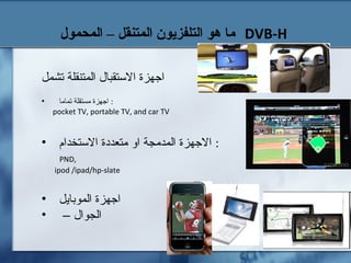 ‫المحمول‬ – ‫المتنقل‬ ‫التلفزيون‬ ‫هو‬ ‫ما‬ DVB-H
‫تشمل‬ ‫المتنقلة‬ ‫الستقبال‬ ‫اجهزة‬
• ‫تماما‬ ‫مستقلة‬ ‫اجهزة‬ :
pocket TV, portable TV, and car TV
• ‫الستخدام‬ ‫متعددة‬ ‫او‬ ‫المدمجة‬ ‫الجهزة‬ :
PND,
ipod /ipad/hp-slate
• ‫الموبايل‬ ‫اجهزة‬
• – ‫الجوال‬
 