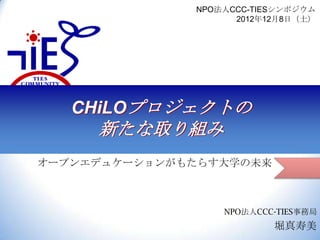 NPO法人CCC-TIESシンポジウム
2012年12月8日（土）

CHiLOプロジェクトの

新たな取り組み
オープンエデュケーションがもたらす大学の未来

NPO法人CCC-TIES事務局

堀真寿美

 