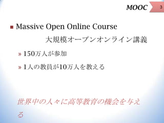 MOOC


Massive Open Online Course

大規模オープンオンライン講義
» 150万人が参加

» 1人の教員が10万人を教える

世界中の人々に高等教育の機会を与え
る

3

 