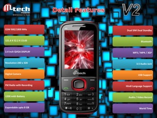 GSM 900/1800 MHz

Dual SIM Dual Standby

121.6 X 52.2 X 13.65

Bluetooth

2.4 inch QVGA DISPLAY

Resolution 240 x 320

Digital Camera

FM Radio with Recording

1200 mAh Battery

Expandable upto 8 GB

MP3 / MP4 / 3GP

3.5 Audio Jack

USB Support

Hindi Language Support

Audio / Video Record

World Time

 
