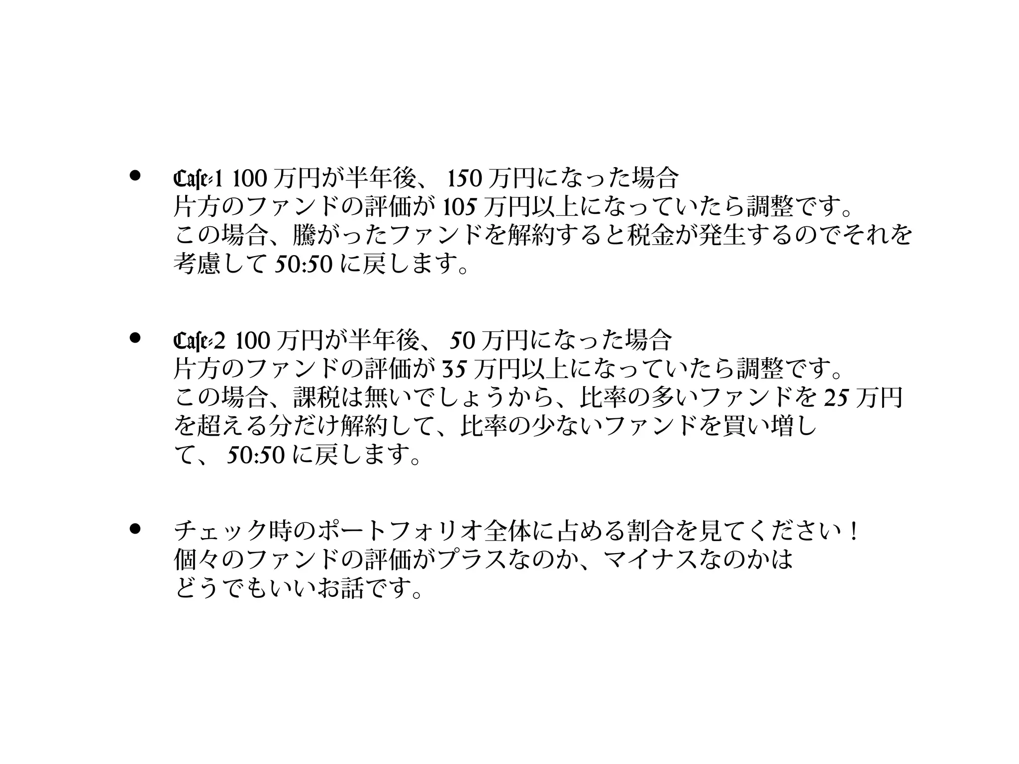 •

Case-1 100 万円が半年後、 150 万円になった場合
片方のファンドの評価が 105 万円以上になっていたら調整です。
この場合、騰がったファンドを解約すると税金が発生するのでそれを
考慮して 50:50 に戻します。

•

Case-2 100 万円が半年後、 50 万円になった場合
片方のファンドの評価が 35 万円以上になっていたら調整です。
この場合、課税は無いでしょうから、比率の多いファンドを 25 万円
を超える分だけ解約して、比率の少ないファンドを買い増し
て、 50:50 に戻します。

•

チェック時のポートフォリオ全体に占める割合を見てください！
個々のファンドの評価がプラスなのか、マイナスなのかは
どうでもいいお話です。

 
