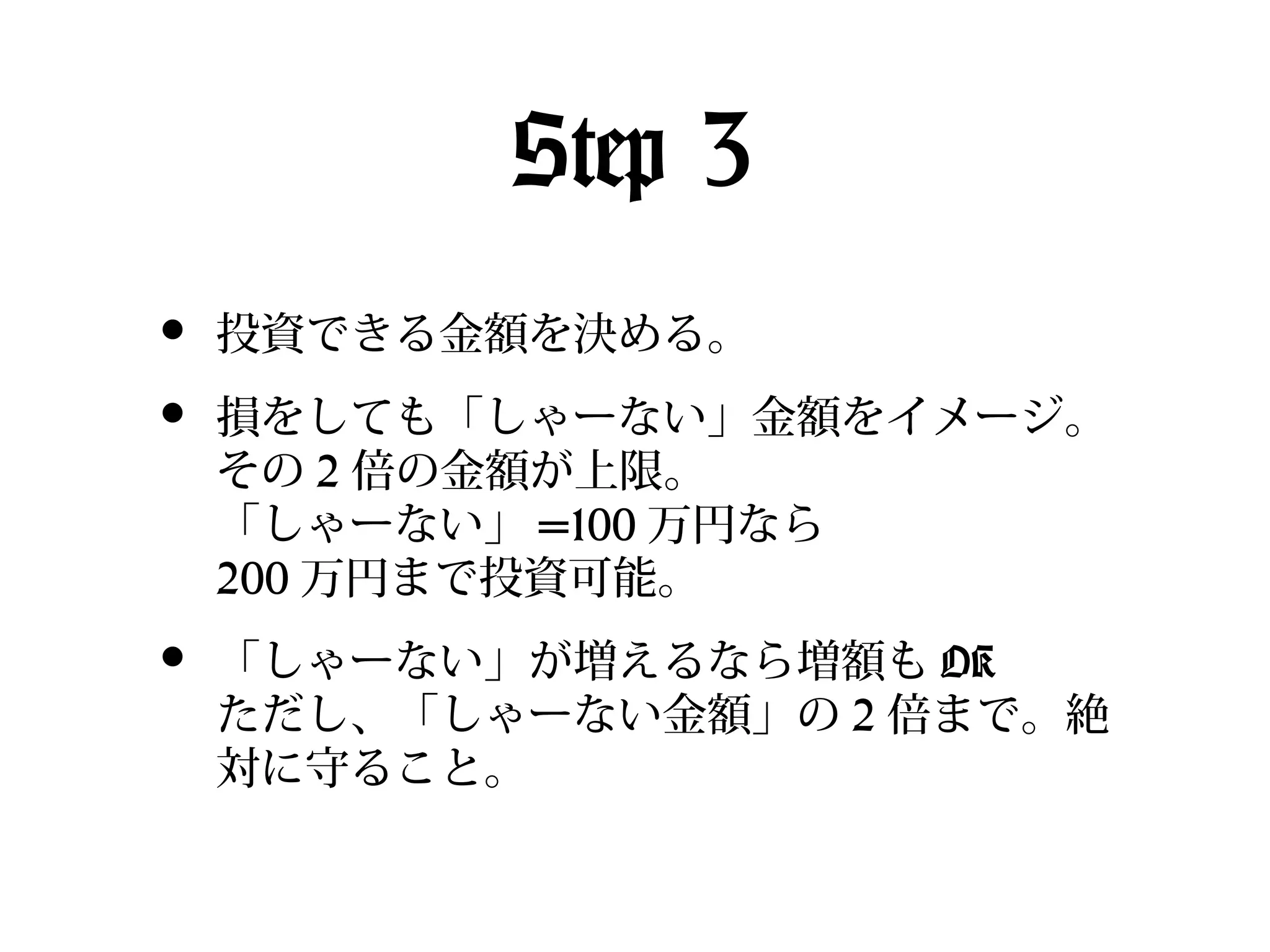 Step 3
•
•

投資できる金額を決める。

•

「しゃーない」が増えるなら増額も OK
ただし、「しゃーない金額」の 2 倍まで。絶
対に守ること。

損をしても「しゃーない」金額をイメージ。
その 2 倍の金額が上限。
「しゃーない」 =100 万円なら
200 万円まで投資可能。

 