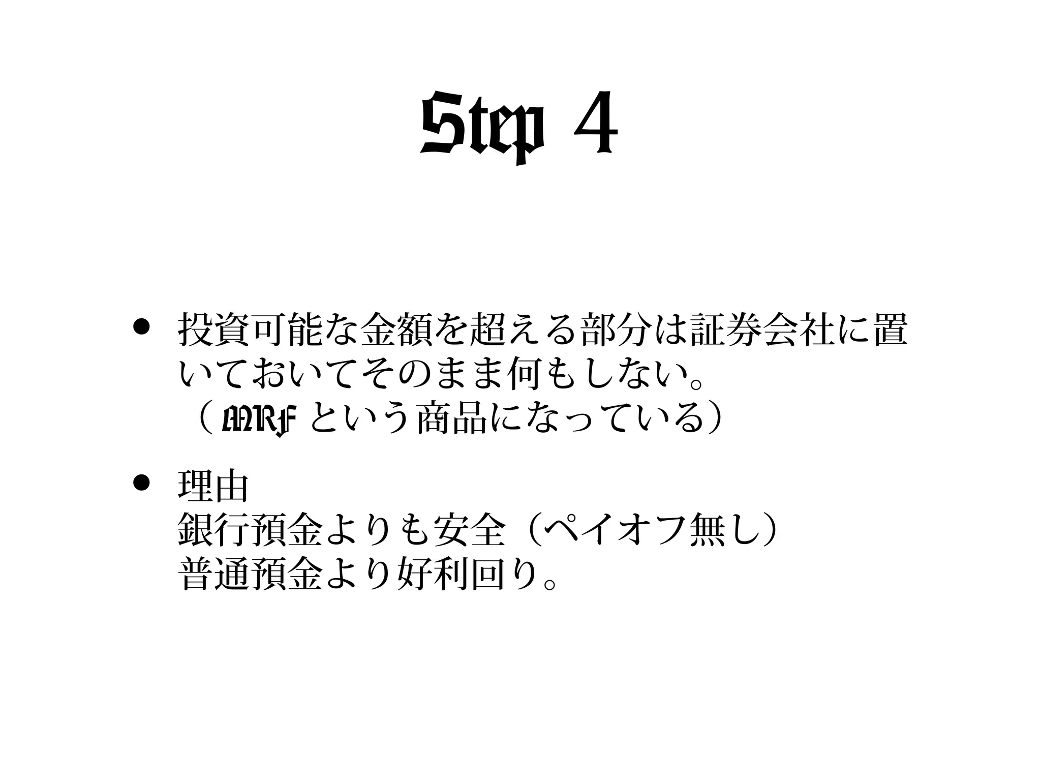 Step 4
•

投資可能な金額を超える部分は証券会社に置
いておいてそのまま何もしない。
（ MRF という商品になっている）

•

理由
銀行預金よりも安全（ペイオフ無し）
普通預金より好利回り。

 