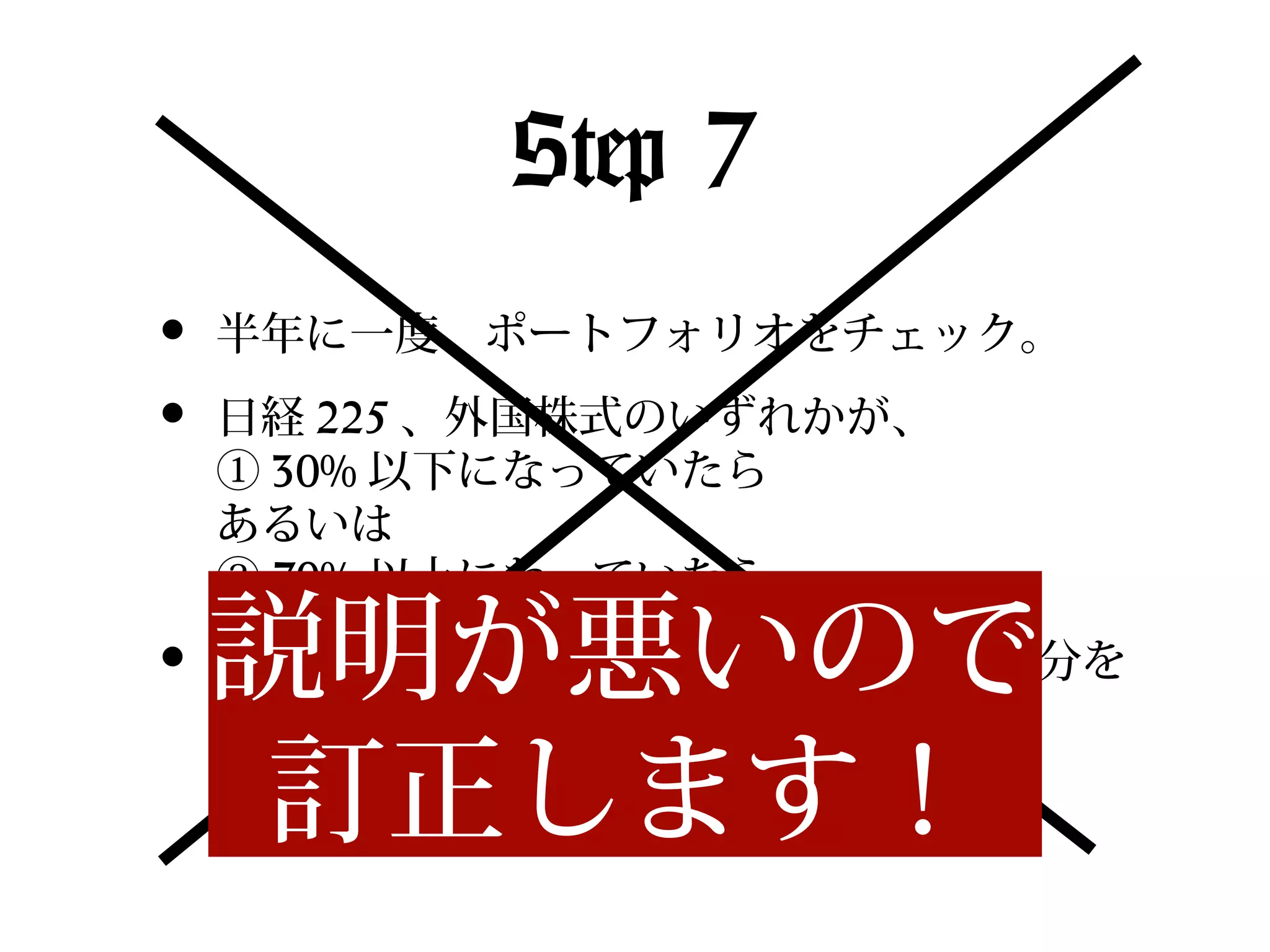 Step 7
•
•
•

半年に一度、ポートフォリオをチェック。
日経 225 、外国株式のいずれかが、
① 30% 以下になっていたら
あるいは
② 70% 以上になっていたら

説明が悪いので
訂正します！

片方のファンドを 20% 分解約して、その分を
もう片方のファンドに乗り換える。
→　 50:50 になるように調整する。

 