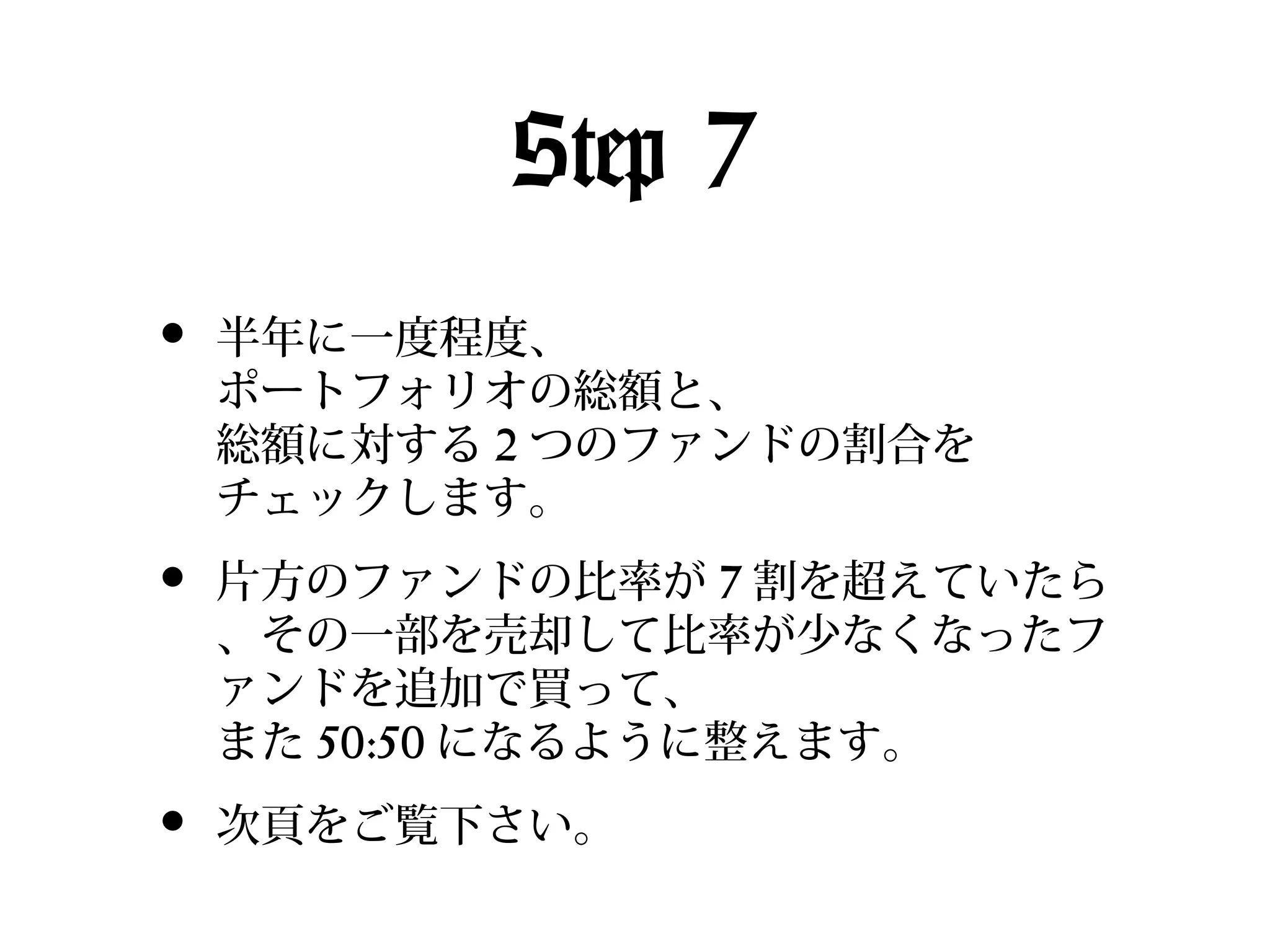 Step 7
•

半年に一度程度、
ポートフォリオの総額と、
総額に対する 2 つのファンドの割合を
チェックします。

•

片方のファンドの比率が 7 割を超えていたら
、その一部を売却して比率が少なくなったフ
ァンドを追加で買って、
また 50:50 になるように整えます。

•

次頁をご覧下さい。

 