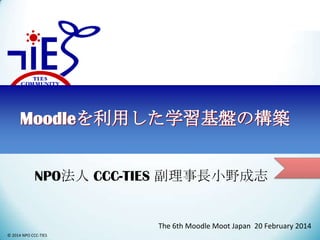 Moodleを利用した学習基盤の構築
NPO法人 CCC-TIES 副理事長小野成志

The 6th Moodle Moot Japan 20 February 2014
© 2014 NPO CCC-TIES

 