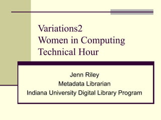 Variations2
Women in Computing
Technical Hour
Jenn Riley
Metadata Librarian
Indiana University Digital Library Program
 