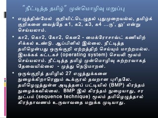 ” ”நீடடதத தமிழ் மனொமொழிவ மறபப
 எழுததினேமல் குறியிடொடெழுதல் பதுமைறயல்ல, தமிழ்க்
குறிகைளை ைவைதேத க1, க2, க3, க4 …ரு’, லு’ எனற
ொசெய்யலொம்.
 கொ2, ொகொ2, ேகொ2, ொகௌ2 - ைமக்ரேரொசெொவ்டெ் கணியிற்
செிக்ரகல் உண்ட. ஆபபிளைில் இல்ைல. நீடடதத
தமிொழனபது ஒருங்குறி ஏற்றததிற் ொசெய்யும் மொற்றமல்ல.
இயக்ரகக் கடடெகசெ் (operating system) ொசெயலி மூலம்
ொசெய்யலொம். நீடடதத தமிழ் மனொமொழிவ சுற்றரவைொகத்
ேதைவையில்ைல - மதது ொநடமொறன்.
 ஒருங்குறித் தமிழில் 27 எழுததுக்ரகைளை
நுழைழக்ரகிறொொரனும் கூக்ரகுரல் தவைறொன பொிதேல.
தமிொழழுததுள்ளை அடததளைப் படடயில் (BMP) கிரந்தம்
நுழைழக்ரகவைில்ைல. BMP இல் கிரந்தம் நுழைழயொது, செர
நுழடபம் (sequence technique) மூலம் தமிொழழுததொல்
கிரந்தொவைணம் உருவைொவைைத மறக்ரக மடயொது.
 