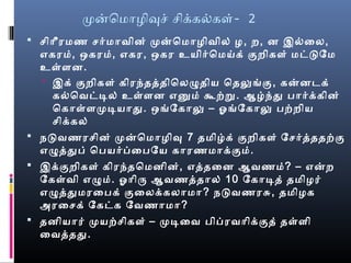 மனொமொழிவசெ் செிக்ரகல்களை்- 2
 செிொீரமண செர்மொவைின் மனொமொழிவைில் ழ, ற, ன இல்ைல,
எகரம், ஒகரம், எகர, ஒகர உயிர்ொமய்க் குறிகளை் மடடேம
உள்ளைன.
 இக் குறிகளை் கிரந்தததிொலழுதிய ொதலுங்கு, கனனடெக்
கல்ொவைடடல் உள்ளைன எனும் கூற்ற. ஆழ்ந்து பொர்க்ரகின்
ொகொள்ளைமடயொது. ஒங்ேகொலு – ஓங்ேகொலு பற்றிய
செிக்ரகல்
 நடவைணரசெின் மனொமொழிவ 7 தமிழ்க் குறிகளை் ேசெர்தததற்கு
எழுததுப் ொபயர்பைபேய கொரணமொக்ரகும்.
 இக்ரகுறிகளை் கிரந்தொமனின், எததைன ஆவைணம்? – எனற
ேகள்வைி எழும். ஓொிரு ஆவைணததொல் 10 ேகொடத் தமிழர்
எழுததுமரைபக் குைலக்ரகலொமொ? நடவைணரசு, தமிழக
அரைசெக் ேகடக ேவைணொமொ?
 தனியொர் மயற்செிகளை் – மடைவை பிபரவைொிக்ரகுத் தள்ளைி
ைவைததது.
 