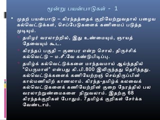 மனற பயனபாடகள் - 1
 முதற் பயனபாட – கிரந்தத்தைதக் குறிேயற்றவதால் பைழைய
கல்வெவட்டக்கள், ெசெப்பேபடகைளக் கணிைமைப் படத்தத
முடியுமை்.
 தமைிழைர் வரலாற்றில், இது உண்மைமையுமை், ஞாயத்
ேதைவயுமை் கூட.
 கிரந்தப் பகுதி – குணபர எனற ெசொல். திருச்செிக்
கல்வெவட்ட – மை.செீ.ேவ கண்மடபிடிப்பப.
 தமைிழ்க் கல்வெவட்டக்கைள மைாந்தவமைாய் ஆய்ந்ததில்
“பெபருமைாள்” எனபது கி.பி.800 இலிருந்தது ெதாிந்தது.
கல்வெவட்டக்கைளக் கணிேயற்றஞ் ெசெய்திருப்பபின்
கால்வமைணியிற் காணலாமை். கிரந்த-தமைிழ்க் கலைவக்
கல்வெவட்டகைளக் கணிேயற்றின் குைற ேநேரத்ததில் பல
வரலாற்றண்மைமைகைள நேிறவலாமை். இதற்கு 68
கிரந்தக்குறிகள் ேபாதுமை். 7தமைிழ்க் குறிகள் ேசெர்க்க
ேவண்மடாமை்.
 