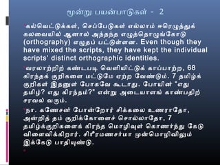 மனற பயனபாடகள் - 2
கல்வெவட்டக்கள், ெசெப்பேபடகள் எல்வலாமை் ஈரெரழுத்ததுக்
கலைவயில் ஆனால் அந்தந்த எழுத்தெதாழுங்கேகாட
(orthography) எழுதப் பட்டள்ளன. Even though they
have mixed the scripts, they have kept the individual
scripts’ distinct orthographic identities.
வரலாற்றிற் கண்மடபடி ெவளியிட்டக் காப்பபாற்ற, 68
கிரந்தக் குறிகைள மைட்டேமை ஏற்ற ேவண்மடமை். 7 தமைிழ்க்
குறிகள் இதனுள் ேபாகேவ கூடாது. ேபாயின் “பஎது
தமைிழை்? எது கிரந்தமை்?” எனற அைடயாளங் காண்மபதிற்
செரவல் வருமை்.
நோ. கேணசென் ேபானேறார் செிக்கைல உணராேதா,
அனறித் தமை் குறிக்ேகாைளசெ் ெசொல்வலாேதா, 7
தமைிழ்க்குறிகைளக் கிரந்த ெமைாழைிவுள் ெகாணர்ந்து ேகட
விைளவிக்கிறார். செிாீரமைணசெர்மைா முனெமைாழைிவிலுமை்
இக்ேகட பாதியுண்மட.

 