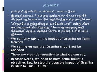 முடிவுைர
 மனறில் இரண்மேட உண்மைமைப் பயனபாடகள்.
 இவற்றிற்காகக் 7 தமைிழைிக் குறிகைளசெ் ேசெர்க்காது 68
கிரந்தக் குறிகைள மைட்டமை் குறிேயற்றவதிற் தவறில்வைல.
 ”கிரந்தேமை ஒருங்ககுறிக்குள் வரேவண்மடாமை்” எனற செிலர்
வல்வலடியாகசெ் ெசொல்வலுவது “பேபாகாத ஊருக்கு வழைி
ேதடவது” ஆகுமை். அைதசெ் ெசொல்வல நேமைக்கு உாிைமையுமை்
இல்வைல.
 We can only talk on the impact of Grantha on Tamil
Unicode.
 We can never say that Grantha should not be
encoded.
 There are clear demarcation to what we can say.
 In other words, we need to have some realistic
objective. i.e., to stop the possible impact of Grantha
in SMP to Tamil in BMP.
 