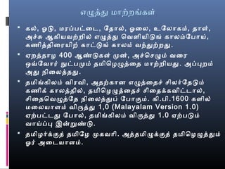 எழதத மாற்றங்கள்
 கல், ஓரட, மரப்பட்ைட, ேதால், ஓரைல, உேலாகம், தாள்,
அச்சு ஆகியவற்றில் எழதத ெவளியிடங் காலம்பேபாய்,
கணிததிைரயிற் காட்டங் காலம் வந்தற்றத.
 ஏறததாழ 400 ஆண்டகள் மன், அச்ெசழம் வைர
ஒவ்வேவார் நுட்பமம் தமிெழழதைத மாற்றியத. அப்பறம்
அத நிைலததத.
 தமிங்கிலம் விரவி, அதற்கான எழதைதச் சிலரேதடம்
கணிக் காலததில், தமிெழழதைதச் சிைதக்கவிட்டால்,
சிைதெவழதேத நிைலததப் ேபாகும். கி.பி.1600 களில்
மைலயாளம் விரதத 1,0 (Malayalam Version 1.0)
ஏற்பட்டத ேபால், தமிங்கிலம் விரதத 1.0 ஏற்படம்
வாய்ப்ப இனறுண்ட.
 தமிழரக்குத் தமிேழ மகவாி. அததமிழக்குத் தமிெழழததம்
ஓரர் அைடயாளம்.
 