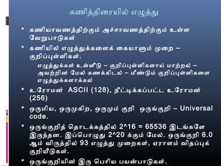 கணிததிைரயில் எழதத
 கணியாவணததிற்கும் அச்சாவணததிற்கும் உள்ள
ேவறுபாடுகள்
 கணியில் எழததக்கைளக் ைகயாளும் முறைறை –
குறைிப்புள்ளிகள்.
 எழததக்கள் உள்ளீடு – குறைிப்புள்ளிகளாய் மாற்றைல் –
அவற்றைின் ேமல் கணக்கிடல் – மீண்டும் குறைிப்புள்ளிகைள
எழததக்களாக்கல்
 உேராமன் ASCII (128), நீட்டிக்கப்பட்ட உேராமன்
(256)
 ஒருமிய, ஒருமுறகிறை, ஒருமுறம் குறைி ஒருங்குறைி – Universal
code.
 ஒருங்குறைித் ொதாடக்கததில் 2^16 = 65536 இடங்கேள
இருந்தன. இப்ொபாழத 2^20 க்கும் ேமல். ஒருங்குறைி 6.0
ஆம் விருததில் 93 எழதத முறைறைகள், ஏராளம் விதப்புக்
குறைியீடுகள்.
 ஒருங்குறைியின் இரு ொபாிய பயன்பாடுகள்.
 