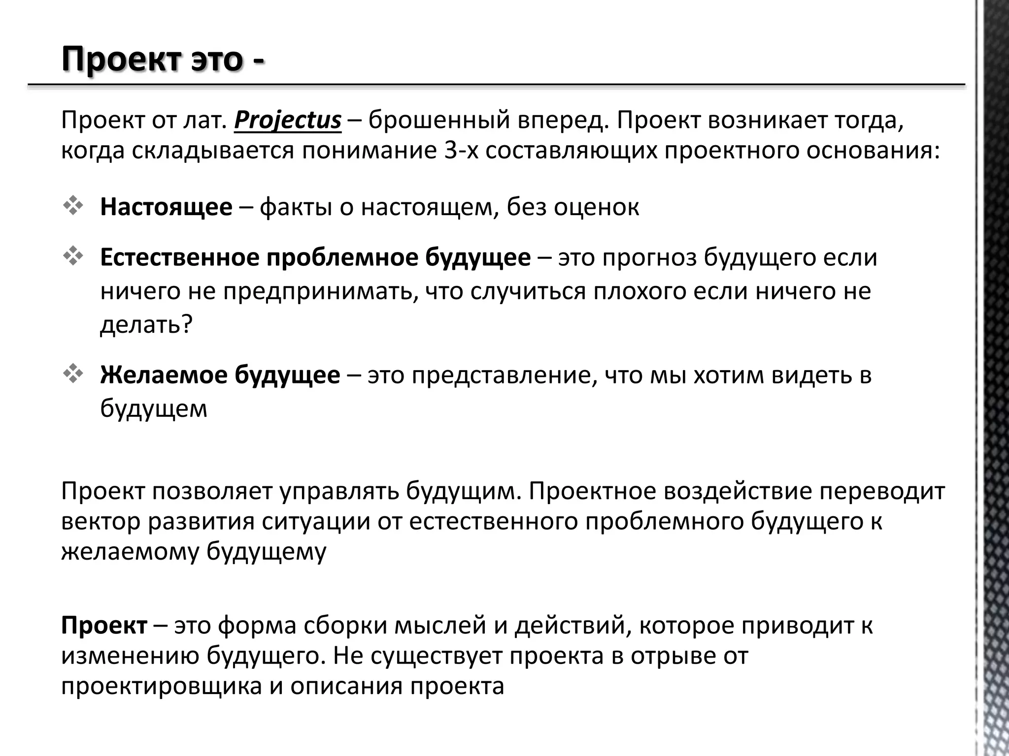 Проект от лат. Projectus – брошенный вперед. Проект возникает тогда,
когда складывается понимание 3-х составляющих проектного основания:
 Настоящее – факты о настоящем, без оценок
 Естественное проблемное будущее – это прогноз будущего если
ничего не предпринимать, что случиться плохого если ничего не
делать?
 Желаемое будущее – это представление, что мы хотим видеть в
будущем
Проект позволяет управлять будущим. Проектное воздействие переводит
вектор развития ситуации от естественного проблемного будущего к
желаемому будущему
Проект – это форма сборки мыслей и действий, которое приводит к
изменению будущего. Не существует проекта в отрыве от
проектировщика и описания проекта
 