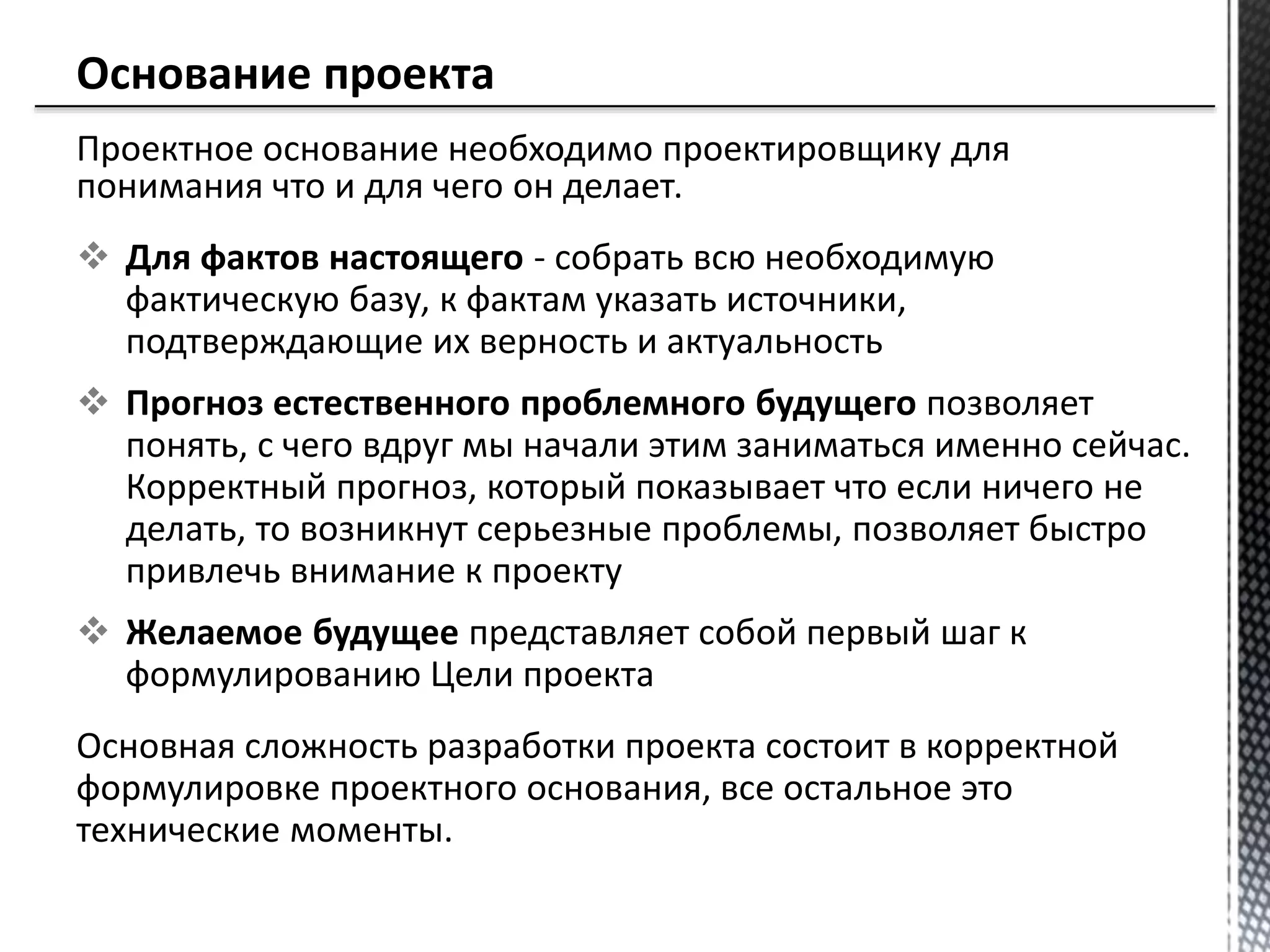 Проектное основание необходимо проектировщику для
понимания что и для чего он делает.
 Для фактов настоящего - собрать всю необходимую
фактическую базу, к фактам указать источники,
подтверждающие их верность и актуальность
 Прогноз естественного проблемного будущего позволяет
понять, с чего вдруг мы начали этим заниматься именно сейчас.
Корректный прогноз, который показывает что если ничего не
делать, то возникнут серьезные проблемы, позволяет быстро
привлечь внимание к проекту
 Желаемое будущее представляет собой первый шаг к
формулированию Цели проекта
Основная сложность разработки проекта состоит в корректной
формулировке проектного основания, все остальное это
технические моменты.
 
