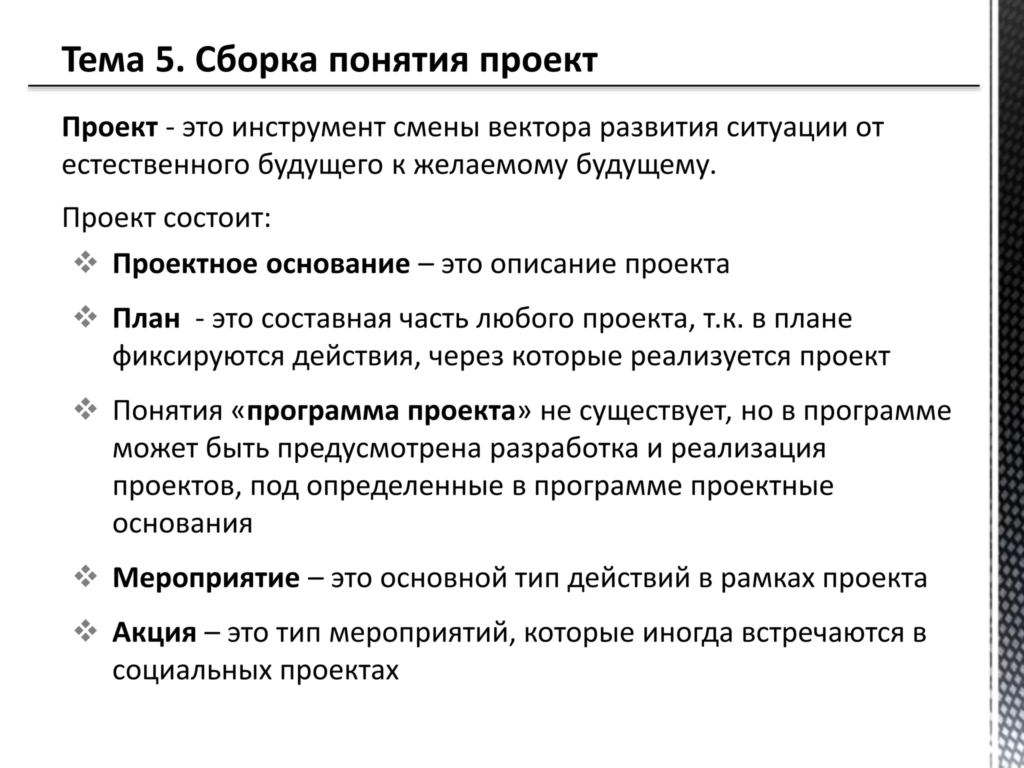 Проект - это инструмент смены вектора развития ситуации от
естественного будущего к желаемому будущему.
Проект состоит:
 Проектное основание – это описание проекта
 План - это составная часть любого проекта, т.к. в плане
фиксируются действия, через которые реализуется проект
 Понятия «программа проекта» не существует, но в программе
может быть предусмотрена разработка и реализация
проектов, под определенные в программе проектные
основания
 Мероприятие – это основной тип действий в рамках проекта
 Акция – это тип мероприятий, которые иногда встречаются в
социальных проектах
 