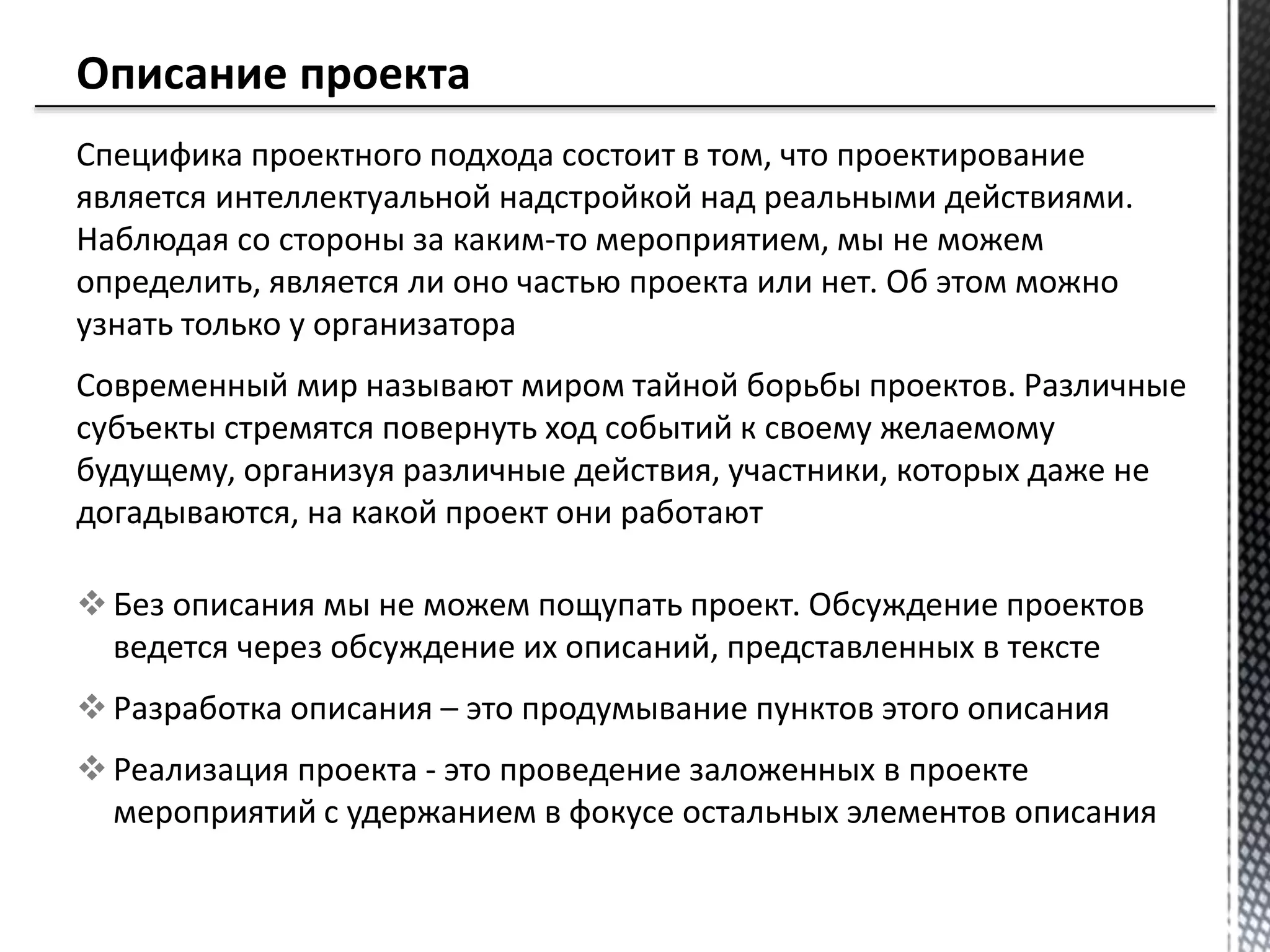 Специфика проектного подхода состоит в том, что проектирование
является интеллектуальной надстройкой над реальными действиями.
Наблюдая со стороны за каким-то мероприятием, мы не можем
определить, является ли оно частью проекта или нет. Об этом можно
узнать только у организатора
Современный мир называют миром тайной борьбы проектов. Различные
субъекты стремятся повернуть ход событий к своему желаемому
будущему, организуя различные действия, участники, которых даже не
догадываются, на какой проект они работают
 Без описания мы не можем пощупать проект. Обсуждение проектов
ведется через обсуждение их описаний, представленных в тексте
 Разработка описания – это продумывание пунктов этого описания
 Реализация проекта - это проведение заложенных в проекте
мероприятий с удержанием в фокусе остальных элементов описания
 