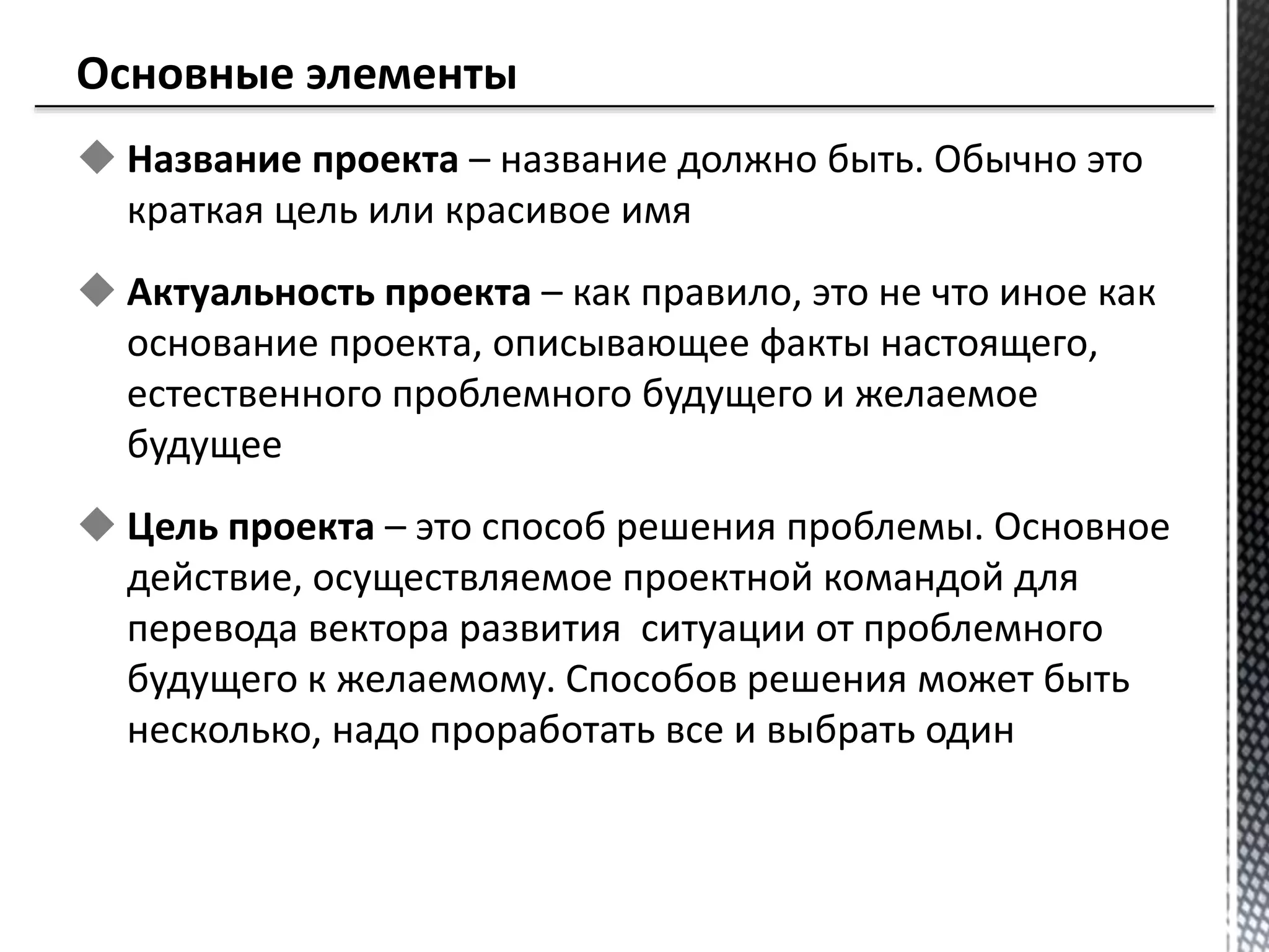  Название проекта – название должно быть. Обычно это
краткая цель или красивое имя
 Актуальность проекта – как правило, это не что иное как
основание проекта, описывающее факты настоящего,
естественного проблемного будущего и желаемое
будущее
 Цель проекта – это способ решения проблемы. Основное
действие, осуществляемое проектной командой для
перевода вектора развития ситуации от проблемного
будущего к желаемому. Способов решения может быть
несколько, надо проработать все и выбрать один
 
