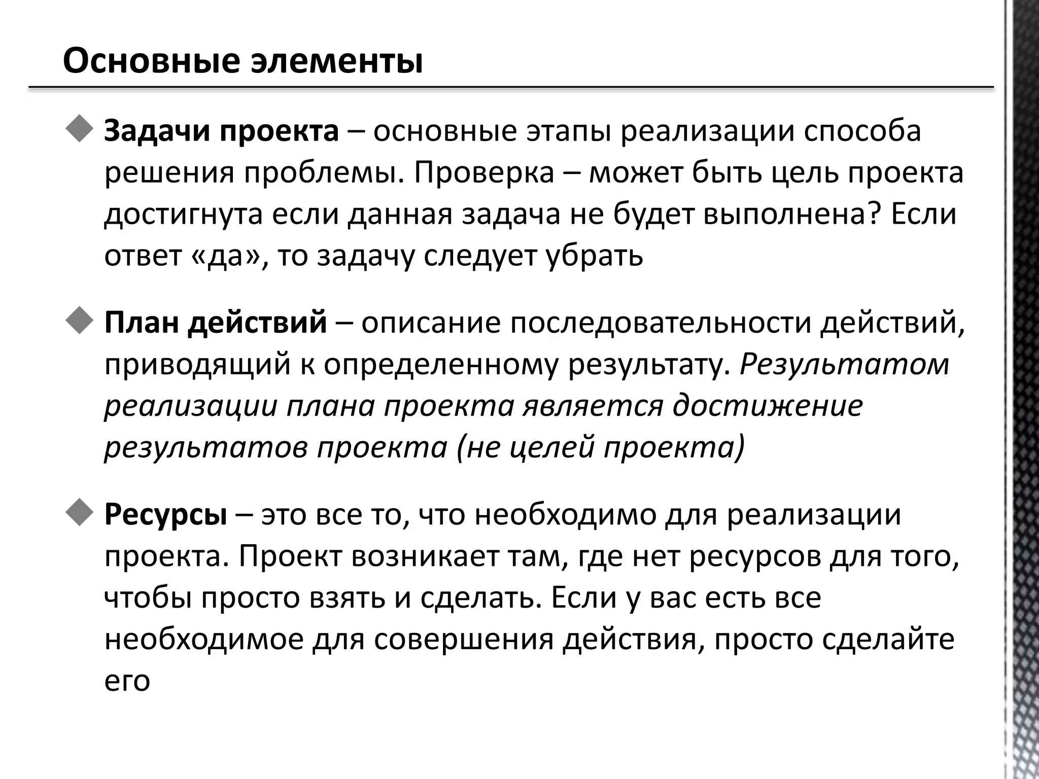  Задачи проекта – основные этапы реализации способа
решения проблемы. Проверка – может быть цель проекта
достигнута если данная задача не будет выполнена? Если
ответ «да», то задачу следует убрать
 План действий – описание последовательности действий,
приводящий к определенному результату. Результатом
реализации плана проекта является достижение
результатов проекта (не целей проекта)
 Ресурсы – это все то, что необходимо для реализации
проекта. Проект возникает там, где нет ресурсов для того,
чтобы просто взять и сделать. Если у вас есть все
необходимое для совершения действия, просто сделайте
его
 