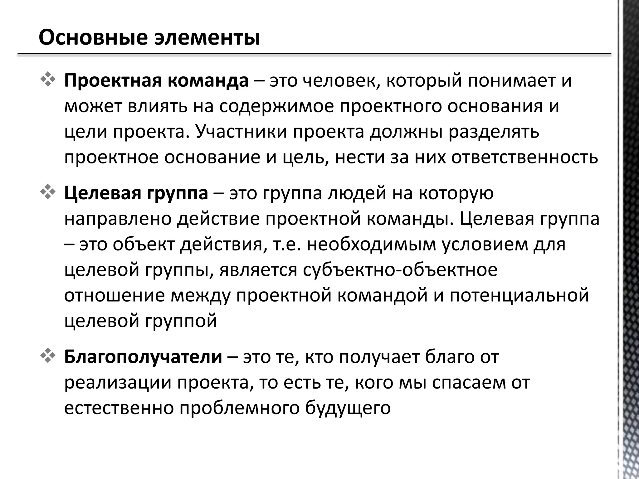  Проектная команда – это человек, который понимает и
может влиять на содержимое проектного основания и
цели проекта. Участники проекта должны разделять
проектное основание и цель, нести за них ответственность
 Целевая группа – это группа людей на которую
направлено действие проектной команды. Целевая группа
– это объект действия, т.е. необходимым условием для
целевой группы, является субъектно-объектное
отношение между проектной командой и потенциальной
целевой группой
 Благополучатели – это те, кто получает благо от
реализации проекта, то есть те, кого мы спасаем от
естественно проблемного будущего
 