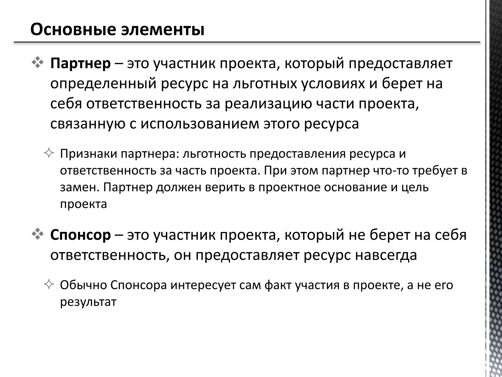  Партнер – это участник проекта, который предоставляет
определенный ресурс на льготных условиях и берет на
себя ответственность за реализацию части проекта,
связанную с использованием этого ресурса
 Признаки партнера: льготность предоставления ресурса и
ответственность за часть проекта. При этом партнер что-то требует в
замен. Партнер должен верить в проектное основание и цель
проекта
 Спонсор – это участник проекта, который не берет на себя
ответственность, он предоставляет ресурс навсегда
 Обычно Спонсора интересует сам факт участия в проекте, а не его
результат
 