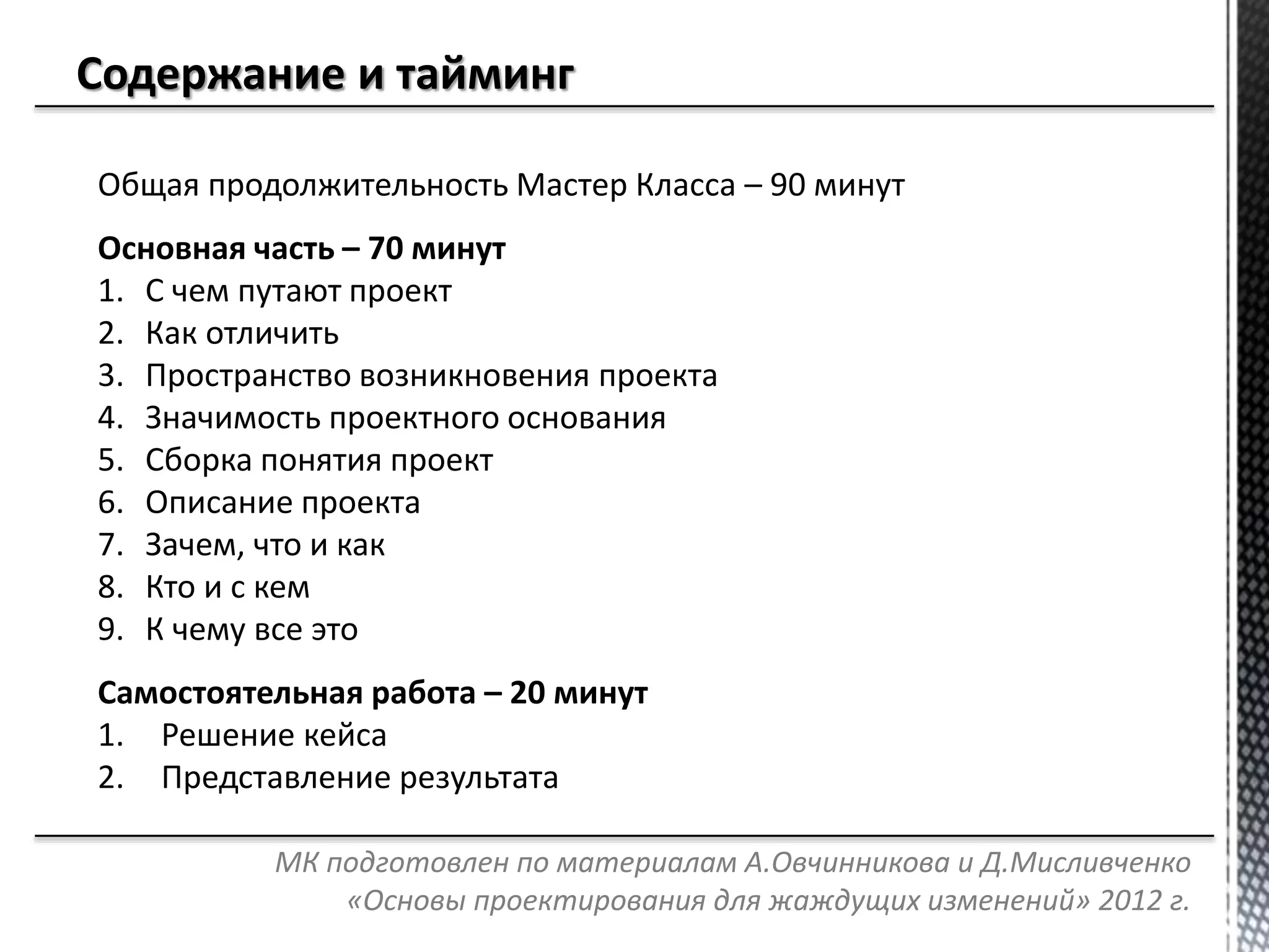 Общая продолжительность Мастер Класса – 90 минут
Основная часть – 70 минут
1. С чем путают проект
2. Как отличить
3. Пространство возникновения проекта
4. Значимость проектного основания
5. Сборка понятия проект
6. Описание проекта
7. Зачем, что и как
8. Кто и с кем
9. К чему все это
Самостоятельная работа – 20 минут
1. Решение кейса
2. Представление результата
МК подготовлен по материалам А.Овчинникова и Д.Мисливченко
«Основы проектирования для жаждущих изменений» 2012 г.
 