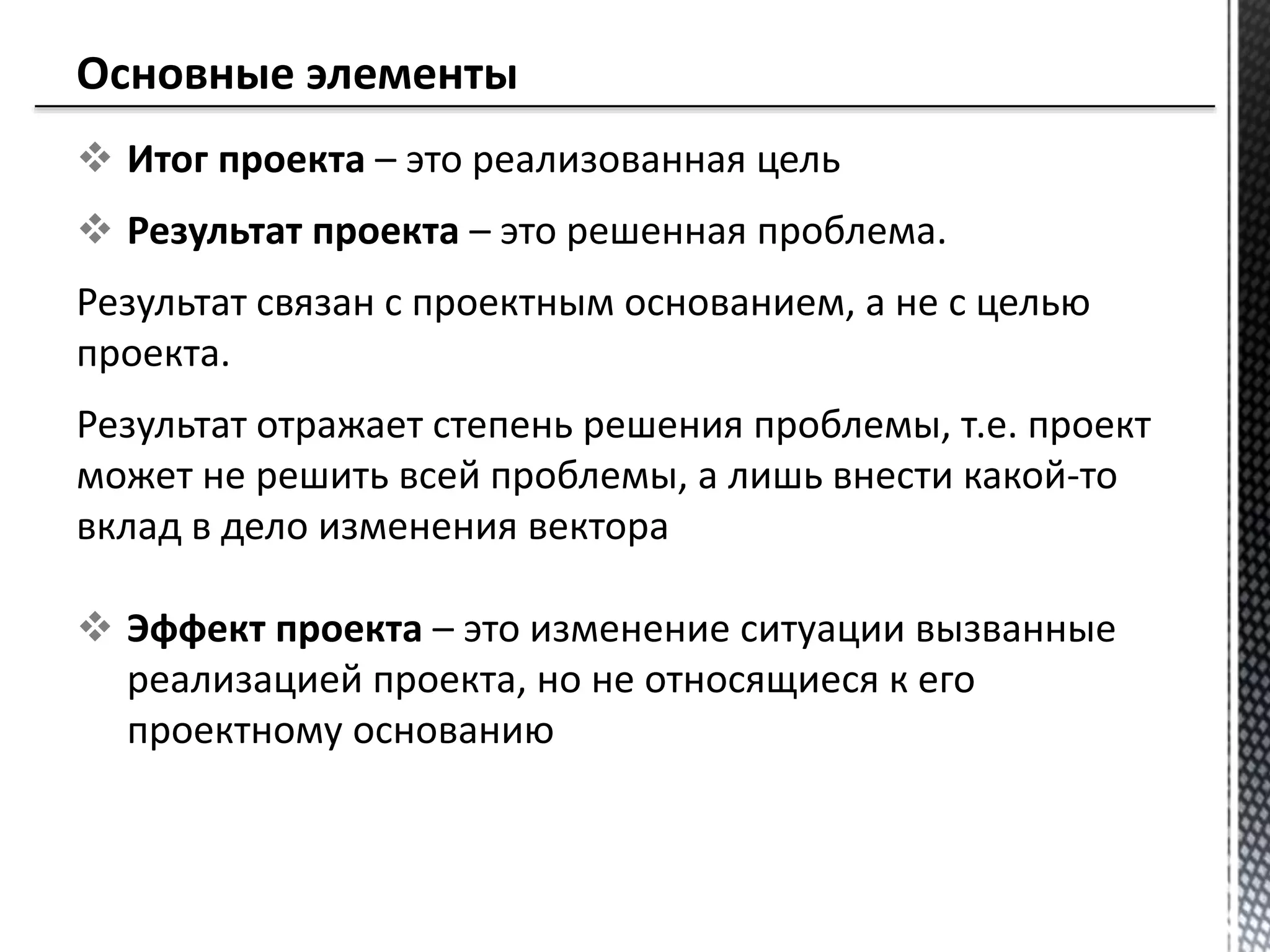  Итог проекта – это реализованная цель
 Результат проекта – это решенная проблема.
Результат связан с проектным основанием, а не с целью
проекта.
Результат отражает степень решения проблемы, т.е. проект
может не решить всей проблемы, а лишь внести какой-то
вклад в дело изменения вектора
 Эффект проекта – это изменение ситуации вызванные
реализацией проекта, но не относящиеся к его
проектному основанию
 