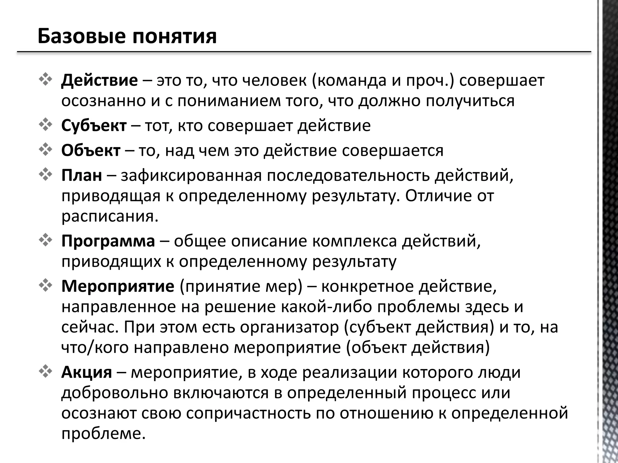  Действие – это то, что человек (команда и проч.) совершает
осознанно и с пониманием того, что должно получиться
 Субъект – тот, кто совершает действие
 Объект – то, над чем это действие совершается
 План – зафиксированная последовательность действий,
приводящая к определенному результату. Отличие от
расписания.
 Программа – общее описание комплекса действий,
приводящих к определенному результату
 Мероприятие (принятие мер) – конкретное действие,
направленное на решение какой-либо проблемы здесь и
сейчас. При этом есть организатор (субъект действия) и то, на
что/кого направлено мероприятие (объект действия)
 Акция – мероприятие, в ходе реализации которого люди
добровольно включаются в определенный процесс или
осознают свою сопричастность по отношению к определенной
проблеме.
 