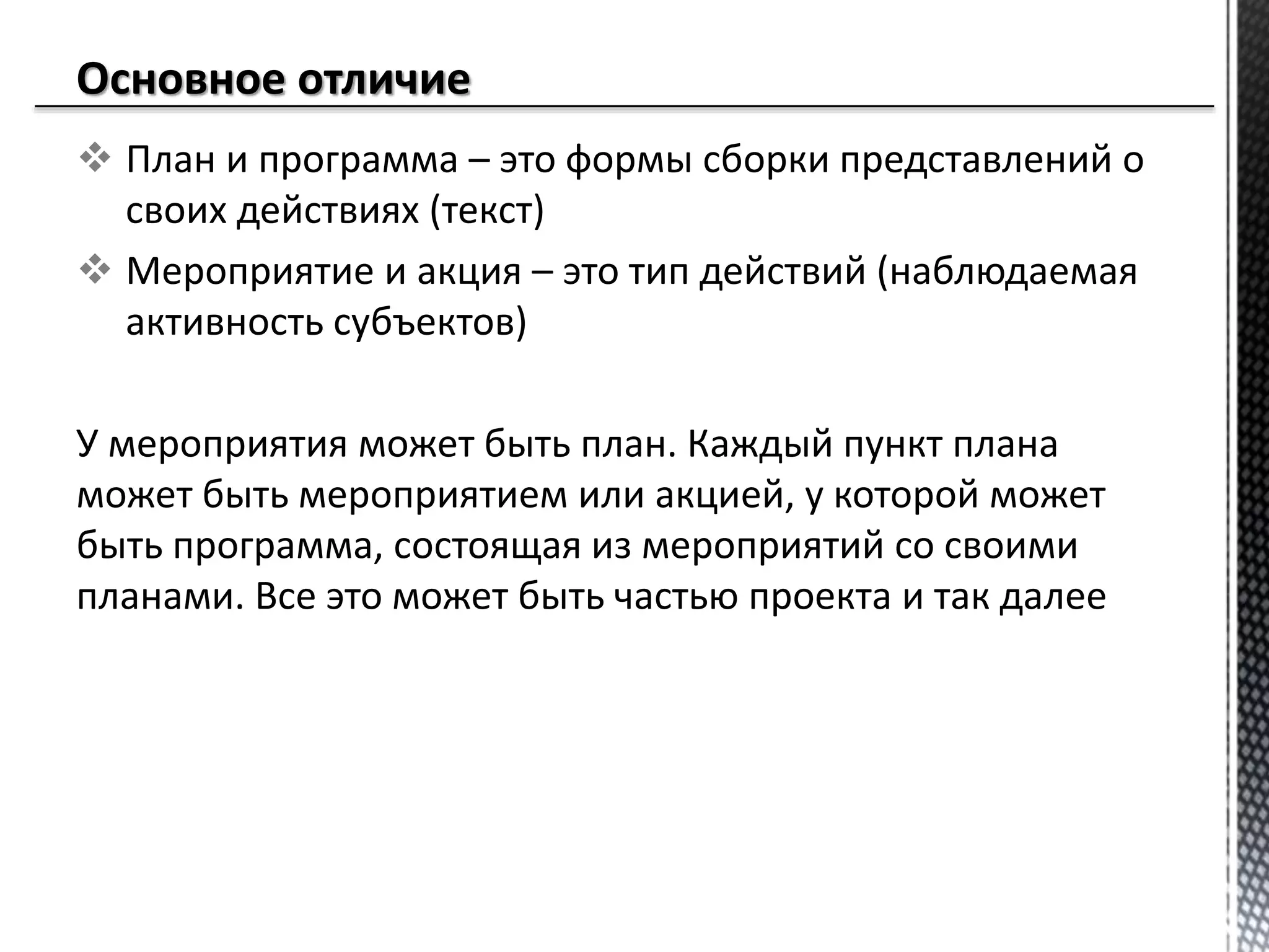  План и программа – это формы сборки представлений о
своих действиях (текст)
 Мероприятие и акция – это тип действий (наблюдаемая
активность субъектов)
У мероприятия может быть план. Каждый пункт плана
может быть мероприятием или акцией, у которой может
быть программа, состоящая из мероприятий со своими
планами. Все это может быть частью проекта и так далее
 