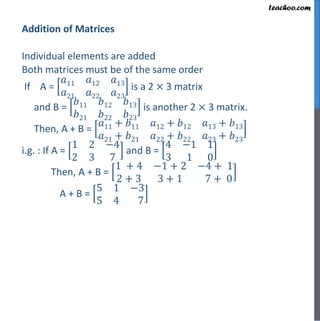Addition of Matrices
Individual elements are added
Both matrices must be of the same order
If A =
𝑎11 𝑎12 𝑎13
𝑎21 𝑎22 𝑎23
is a 2 × 3 matrix
and B =
𝑏11 𝑏12 𝑏13
𝑏21 𝑏22 𝑏23
is another 2 × 3 matrix.
Then, A + B =
𝑎11 + 𝑏11 𝑎12 + 𝑏12 𝑎13 + 𝑏13
𝑎21 + 𝑏21 𝑎22 + 𝑏22 𝑎23 + 𝑏23
i.g. : If A =
1 2 −4
2 3 7
and B =
4 −1 1
3 1 0
Then, A + B =
1 + 4 −1 + 2 −4 + 1
2 + 3 3 + 1 7 + 0
A + B =
5 1 −3
5 4 7
 