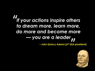 If your actions inspire others
to dream more, learn more,
do more and become more
— you are a leader
– John Quincy Adams (6th USA president)
 