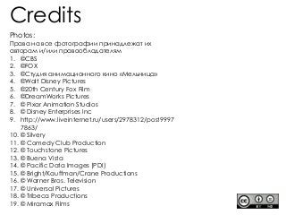 Photos:
Права на все фотографии принадлежат их
авторам и/или правообладателям
1. ©CBS
2. ©FOX
3. ©Студия анимационного кино «Мельница»
4. ©Walt Disney Pictures
5. ©20th Century Fox Film
6. ©DreamWorks Pictures
7. © Pixar Animation Studios
8. © Disney Enterprises Inc
9. http://www.liveinternet.ru/users/2978312/post9997
7863/
10. © Silvery
11. © Comedy Club Production
12. © Touchstone Pictures
13. © Buena Vista
14. © Pacific Data Images (PDI)
15. © Bright/Kauffman/Crane Productions
16. © Warner Bros. Television
17. © Universal Pictures
18. © Tribeca Productions
19. © Miramax Films
Credits
 